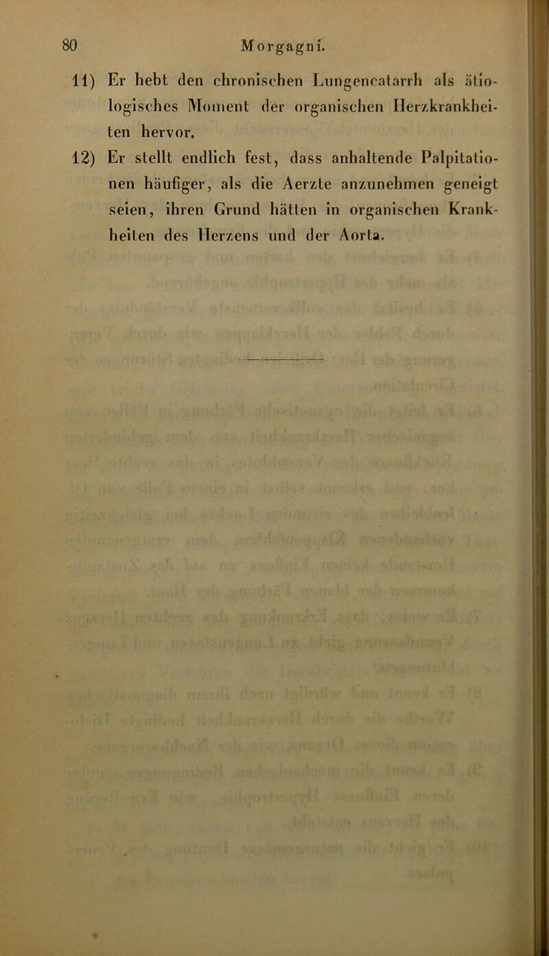 11) Er hebt den chronischen Lnngencatarrh als ätio- logisches Moment der organischen Herzkrankhei- ten hervor. 12) Er stellt endlich fest, dass anhaltende Palpitalio- nen häufiger, als die Aerzte anzunehmen geneigt seien, ihren Grund hätten in organischen Krank- heiten des Herzens und der Aorta. %