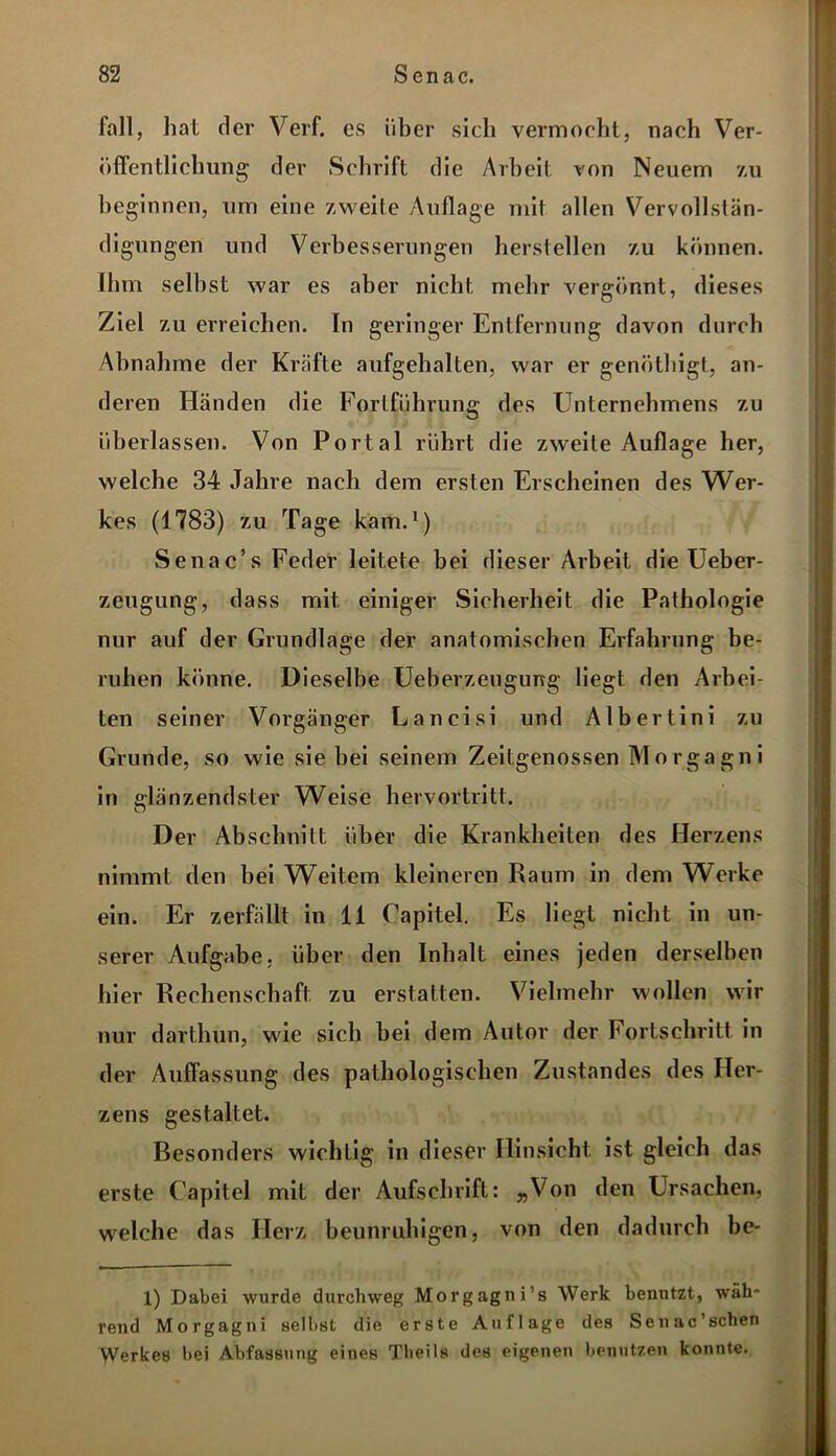 fall, hat der Verf. cs über sich vermocht, nach Ver- öffentlichung der Schrift die Arbeit von Neuem zu beginnen, um eine zweite Auflage mit allen Vervollstän- digungen und Verbesserungen hersteilen zu können. Ihm seihst war es aber nicht mehr vergönnt, dieses Ziel zu erreichen. In geringer Entfernung davon durch Abnahme der Kräfte aufgehalten, war er genöthigt, an- deren Händen die Fortführung des Unternehmens zu überlassen. Von Portal rührt die zweite Auflage her, welche 34 Jahre nach dem ersten Erscheinen des Wer- kes (1783) zu Tage kam.1) Senac’s Feder leitete bei dieser Arbeit die Ueber- zeugung, dass mit einiger Sicherheit die Pathologie nur auf der Grundlage der anatomischen Erfahrung be- ruhen könne. Dieselbe Ueberzeugurrg liegt den Arbei- ten seiner Vorgänger Lancisi und Albertini zu Grunde, so wie sie bei seinem Zeitgenossen Morgagni in glänzendster Weise hervortritt. Der Abschnitt über die Krankheiten des Herzens nimmt den bei Weitem kleineren Raum in dem Werke ein. Er zerfällt in 11 Capitel. Es liegt nicht in un- serer Aufgabe, über den Inhalt eines jeden derselben hier Rechenschaft zu erstatten. Vielmehr wollen wir nur darthun, wie sich bei dem Autor der Fortschritt in der Auffassung des pathologischen Zustandes des Her- zens gestaltet. Besonders wichtig in dieser Hinsicht ist gleich das erste Capitel mit der Aufschrift: „Von den Ursachen, welche das Herz beunruhigen, von den dadurch he- 1) Dabei wurde durchweg Morgagni’s Werk benutzt, wäh- rend Morgagni selbst die erste Auflage des Senac’schen Werkes bei Abfassung eines Theils des eigenen benutzen konnte.