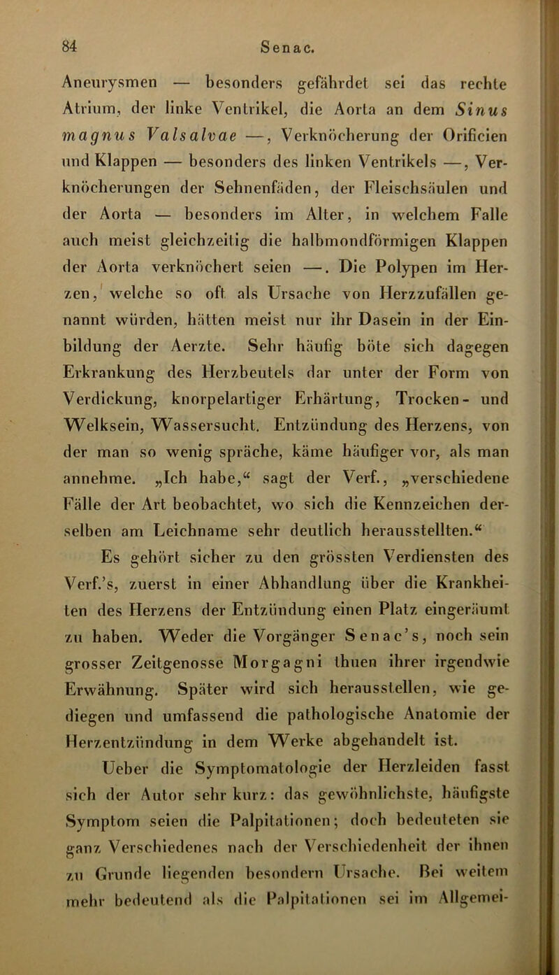 Aneurysmen — besonders gefährdet sei das rechte Atrium, der linke Ventrikel, die Aorta an dem Sinus magnus Vals alvae —, Verknöcherung der Orificien und Klappen — besonders des linken Ventrikels —, Ver- knöcherungen der Sehnenfäden, der Fleischsäulen und der Aorta — besonders im Alter, in welchem Falle auch meist gleichzeitig die halbmondförmigen Klappen der Aorta verknöchert seien —. Die Polypen im Her- zen, welche so oft als Ursache von Herzzufällen ge- nannt würden, hätten meist nur ihr Dasein in der Ein- bildung der Aerzte. Sehr häufig böte sich dagegen Erkrankung des Herzbeutels dar unter der Form von Verdickung, knorpelartiger Erhärtung, Trocken- und Welksein, Wassersucht. Entzündung des Herzens, von der man so wenig spräche, käme häufiger vor, als man annehme. „Ich habe,“ sagt der Verf., „verschiedene Fälle der Art beobachtet, wo sich die Kennzeichen der- selben am Leichname sehr deutlich herausstellten.“ Es gehört sicher zu den grössten Verdiensten des Verf.’s, zuerst in einer Abhandlung über die Krankhei- ten des Herzens der Entzündung einen Platz eingeräumt zu haben. Weder die Vorgänger Senac’s, noch sein grosser Zeitgenosse Morgagni ihnen ihrer irgendwie Erwähnung. Später wird sich heraussteilen, wie ge- diegen und umfassend die pathologische Anatomie der Herzentzündung in dem Werke abgehandelt ist. Ueber die Symptomatologie der Herzleiden fasst sich der Autor sehr kurz: das gewöhnlichste, häufigste Symptom seien die Palpitationen; doch bedeuteten sie •ranz Verschiedenes nach der Verschiedenheit, der ihnen O zu Grunde liegenden besondern Ursache. Bei weitem mehr bedeutend als die Palpitationen sei im Allgemei-