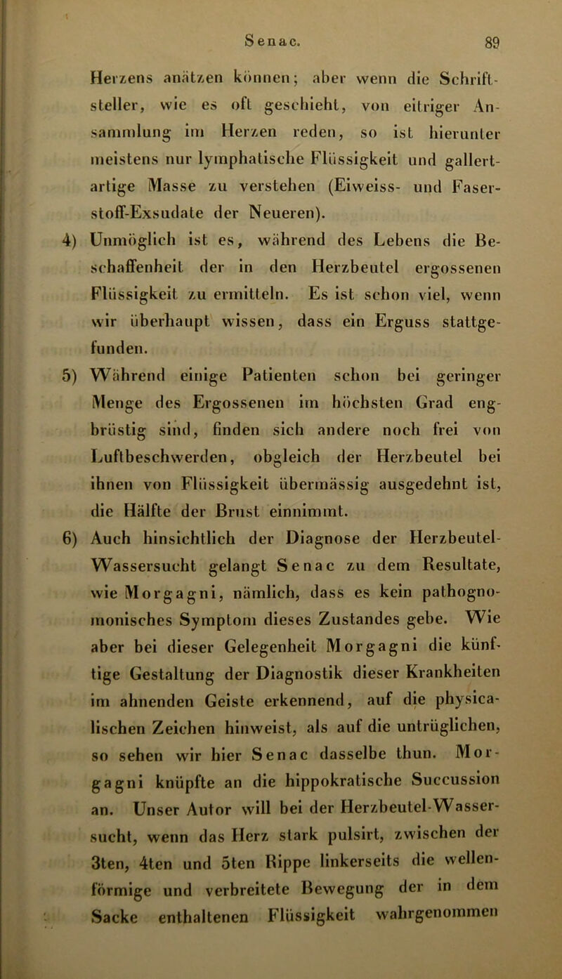 \ Herzens anätzen können; aber wenn die Schrift- steller, wie es ofl geschieht, von eitriger An- sammlung im Herzen reden, so ist hierunter meistens nur lymphatische Flüssigkeit und gallert- artige Masse zu verstehen (Eiweiss- und Faser- stoff-Exsudate der Neueren). 4) Unmöglich ist es, während des Lebens die Be- schaffenheit der in den Herzbeutel ergossenen Flüssigkeit zu ermitteln. Es ist schon viel, wenn wir überhaupt, wissen, dass ein Erguss stattge- funden. 5) Während einige Patienten schon bei geringer Menge des Ergossenen im höchsten Grad eng- brüstig sind, finden sich andere noch frei von Luftbeschwerden, obgleich der Herzbeutel bei ihnen von Flüssigkeit übermässig ausgedehnt ist, die Hälfte der Brust einnimmt. 6) Auch hinsichtlich der Diagnose der Herzbeutel- Wassersucht gelangt Senac zu dem Resultate, wie Morgagni, nämlich, dass es kein pathogno- monisches Symptom dieses Zustandes gebe. Wie aber bei dieser Gelegenheit Morgagni die künf- tige Gestaltung der Diagnostik dieser Krankheiten im ahnenden Geiste erkennend, auf die physica- lischen Zeichen hinweist, als auf die untrüglichen, so sehen wir hier Senac dasselbe thun. Mor- gagni knüpfte an die hippokratische Succussion an. Unser Autor will bei der Herzbeutel-Wasser- sucht, wenn das Herz stark pulsirt, zwischen der 3ten, 4ten und 5ten Rippe linkerseits die wellen- förmige und verbreitete Bewegung der in dem Sacke enthaltenen Flüssigkeit wahrgenommen