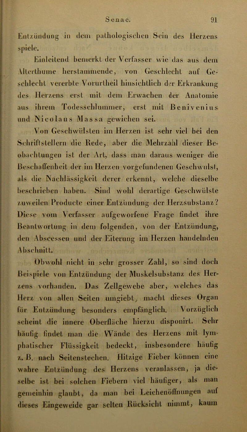 Entzündung in dem pathologischen Sein des Herzens spiele. Einleitend bemerkt der Verfasser wie das aus dein Allerthume herstanimende, von Geschlecht auf Ge- schlecht vererbte Vorurtheil hinsichtlich der Erkrankung: CT iles Herzens erst mit dem Erwachen der Anatomie aus ihrem Todesschlummer, erst mit ßenivenius und Nico laus Massa gewichen sei. Von Geschwülsten im Herzen ist sehr viel bei den Schriftstellern die Rede, aber die Mehrzahl dieser Be- obachtungen ist der Art, dass inan daraus weniger die Beschaffenheit der im Herzen Vorgefundenen Geschwulst, als die Nachlässigkeit derer erkennt, welche dieselbe beschrieben haben. Sind wohl derartige Geschwülste zuweilen Producte einer Entzündung der Herzsubstanz? Diese vom Verfasser aufgeworfene Frage findet ihre Beantwortung in dem folgenden, von der Entzündung, den Abscesseu und der Eiterung im Herzen handelnden A b schnitt. Obwohl nicht in sehr grosser Zahl, so sind doch Beispiele von Entzündung der Muskelsubstanz des Her- zens vorhanden. Das Zellgewebe aber, welches das Herz von allen Seiten umgiebt, macht dieses Organ für Entzündung besonders empfänglich. Vorzüglich scheint die innere Oberfläche hierzu disponirt. Sehr häufig findet man die Wände des Herzens mit lym- phatischer Flüssigkeit bedeckt, insbesondere häufig z. B. nach Seitenstechen. Hitzige Fieber können eine wahre Entzündung des Herzens veranlassen, ja die- selbe ist bei solchen Fiebern viel häufiger, als man gemeinhin glaubt, da man bei Leichenöffnungen auf dieses Eingeweide gar selten Rücksicht nimmt, kaum
