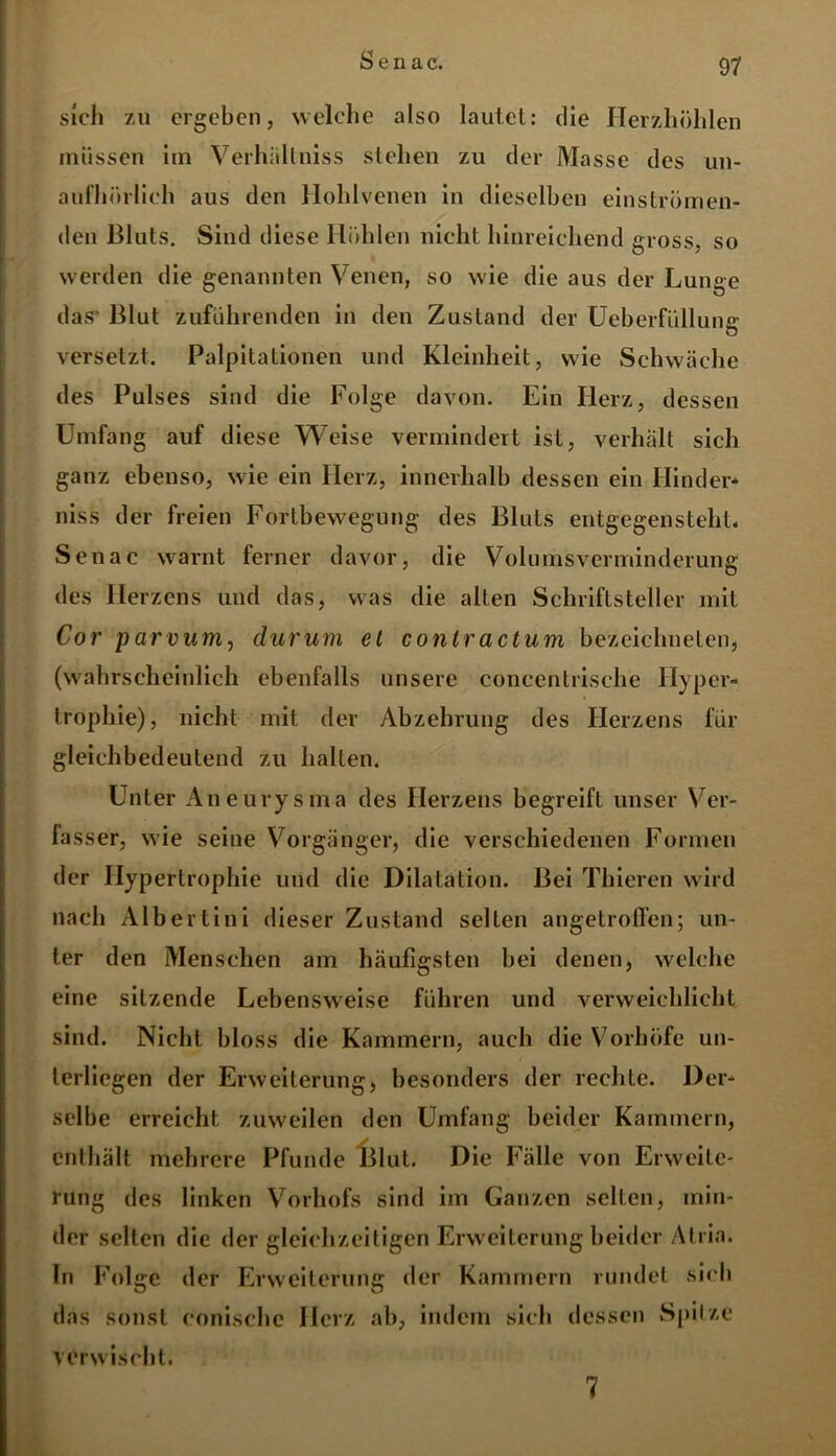 sich zu ergeben, welche also lautet: die Herzhöhlen müssen im Verhältniss stehen zu der Masse des un- aufhörlich aus den Hohlvenen in dieselben einströmen- den Bluts. Sind diese Höhlen nicht hinreichend gross, so werden die genannten Venen, so wie die aus der Lunge das' Blut zuführenden in den Zustand der Ueberfüllunff O versetzt. Palpitationen und Kleinheit, wie Schwäche des Pulses sind die Folge davon. Ein Herz, dessen Umfang auf diese Weise vermindert ist, verhält sich ganz ebenso, wie ein Herz, innerhalb dessen ein Kinder* niss der freien Fortbewegung des Bluts entgegensteht. Senac warnt ferner davor, die Volumsverminderung des Herzens und das, was die alten Schriftsteller mit Cor parvum, durum et contractum bezeichneten, (wahrscheinlich ebenfalls unsere coneentrische Hyper- trophie), nicht mit der Abzehrung des Herzens für gleichbedeutend zu halten. Unter Aneurysma des Herzens begreift unser Ver- fasser, wie seine Vorgänger, die verschiedenen Formen der Hypertrophie und die Dilatation. Bei Thieren wird nach Albertini dieser Zustand selten angetroffen; un- ter den Menschen am häufigsten bei denen, welche eine sitzende Lebensweise führen und verweichlicht sind. Nicht bloss die Kammern, auch die Vorhöfe un- terliegen der Erweiterung, besonders der rechte. Der- selbe erreicht zuweilen den Umfang beider Kammern, enthält mehrere Pfunde Blut. Die Fälle von Erweite- rung des linken Vorhofs sind im Ganzen selten, min- der selten die der gleichzeitigen Erweiterung beider Atria. In Folge der Erweiterung der Kammern rundet sich das sonst eonische Herz ab, indem sich dessen Spitze verwischt. 7