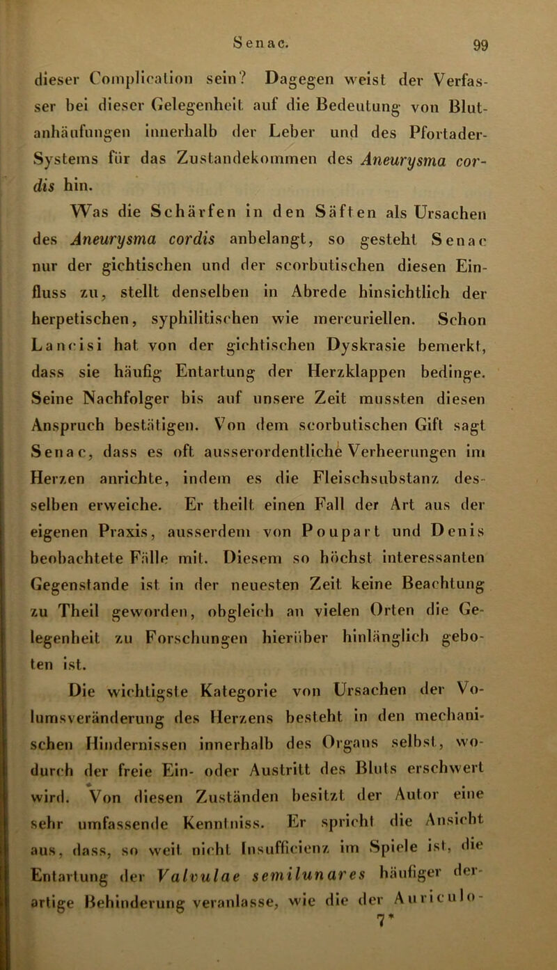 dieser Complicalion sein? Dagegen weist der Verfas- ser bei dieser Gelegenheit auf die Bedeutung von Blut- anhäufungen innerhalb der Leber und des Pfortader- Systems für das Zustandekommen des Aneurysma cor- dis hin. Was die Schärfen in den Säften als Ursachen des Aneurysma cordis anbelangt, so gesteht Senat nur der gichtischen und der scorbutischen diesen Ein- fluss zu, stellt denselben in Abrede hinsichtlich der herpetischen, syphilitischen wie mercuriellen. Schon Lancisi hat von der gichtischen Dyskrasie bemerkt, dass sie häufig Entartung der Herzklappen bedinge. Seine Nachfolger bis auf unsere Zeit mussten diesen Anspruch bestätigen. Von dem scorbutischen Gift sagt Senat, dass es oft ausserordentliche Verheerungen im Herzen anrichte, indem es die Fleischsubstanz des- selben erweiche. Er theilt, einen Fall der Art aus der eigenen Praxis, ausserdem von Poupart und Denis beobachtete Fälle mit. Diesem so höchst interessanten Gegenstände ist in der neuesten Zeit keine Beachtung zu Theil geworden, obgleich an vielen Orten die Ge- legenheit zu Forschungen hierüber hinlänglich gebo- ten ist. Die wichtigste Kategorie von Ursachen der Vo- lumsveränderung des Herzens besteht in den mechani- schen Hindernissen innerhalb des Organs selbst, wo- durch der freie Ein- oder Austritt des Bluts erschwert wird. Von diesen Zuständen besitzt der Autor eine sehr umfassende Kennt niss. Er spricht die Ansicht aus, dass, so weit nicht Insufficienz im Spiele ist, die Entartung der V alvulae semilunar es häufiger dei artige Behinderung veranlasse, wie die der Auriculo-