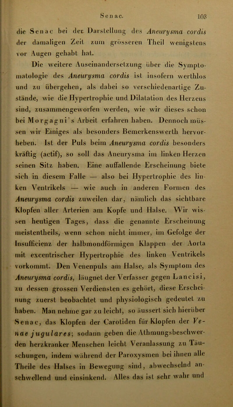 die Senac bei det Darstellung des Aneurysma cordis der damaligen Zeit zum grösseren Theil wenigstens vor Augen gehabt hat. Die weitere Auseinandersetzung über die Sympto- matologie des Aneurysma cordis ist insofern werthlos und zu übergehen, als dabei so verschiedenartige Zu- stände, wie die Hypertrophie und Dilatation des Herzens sind, zusammengeworfen werden, wie wir dieses schon bei Morgagni’s Arbeit erfahren haben. Dennoch müs- sen wir Einiges als besonders Bemerkenswerth hervor- heben. Ist der Puls beim Aneurysma cordis besonders kräftig (actif), so soll das Aneurysma im linken Herzen seinen Sitz haben. Eine auffallende Erscheinung biete sich in diesem Falle — also bei Hypertrophie des lin- ken Ventrikels — wie auch in anderen Formen des Aneurysma cordis zuweilen dar, nämlich das sichtbare Klopfen aller Arterien am Kopfe und Halse. Wir wis- sen heutigen Tages, dass die genannte Erscheinung meistentheils, wenn schon nicht immer, im Gefolge der Insufficienz der halbmondförmigen Klappen der Aorta mit excentrischer Hypertrophie des linken Ventrikels vorkommt. Den Venenpuls am Halse, als Symptom des Aneurysma cordis, läugnet der Verfasser gegen Laneisi, zu dessen grossen Verdiensten es gehört, diese Erschei- nung zuerst beobachtet und physiologisch gedeutet zu haben. Man nehme gar zu leicht, so äussert sich hierüber Senac, das Klopfen der Carotiden für Klopfen der Ve- nae jugulares; sodann geben die Athmungsbesehwer- den herzkranker Menschen leicht Veranlassung zu rläu- schungen, indem während der Paroxysmen bei ihnen alle Theile des Halses in Bewegung sind, abwechselnd an- schwcllend und einsinkend. Alles das ist sehr wahr und