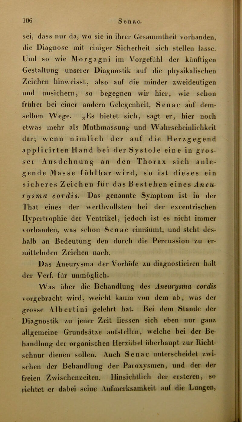 sei, dass nur da, wo sie in ihrer (i'esammtheit vorhanden, die Diagnose mit einiger Sicherheit sich stellen lasse. Und so wie Morgagni im Vorgefühl der künftigen Gestaltung unserer Diagnostik auf die physikalischen Zeichen hinweisst, also auf die minder zweideutigen und unsichern, so begegnen wir hier, wie schon früher bei einer andern Gelegenheit, Senac auf dem- selben Wege. „Es bietet sich, sagt er, hier noch etwas mehr als Muthmassung und Wahrscheinlichkeit dar; wenn nämlich der auf die Herzgegend applicirten Hand bei der Systole eine in gros- ser Ausdehnung an den Thorax sich a n l e - gen de Masse fühlbar wird, so ist dieses ein sicheres Zeichen für das Bestehen eines Aneu- rysma cordis. Das genannte Symptom ist in der That eines der werthvollsten bei der excentrischen Hypertrophie der Ventrikel, jedoch ist es nicht immer vorhanden, was schon Senac einräumt, und steht des- halb an Bedeutung den durch die Percussion zu er- mittelnden Zeichen nach. Das Aneurysma der Vorhöfe zu diagnosticiren hält der Verf. für unmöglich. Was über die Behandlung des Aneurysma cordis vorgebracht wird, weicht kaum von dem ab, was der grosse Albertini gelehrt hat. Bei dem Stande der Diagnostik zu jener Zeit Hessen sich eben nur ganz allgemeine Grundsätze aufstellen, welche bei der Be- handlung der organischen Herzübel überhaupt zur Richt- schnur dienen sollen. Auch Senac unterscheidet zwi- schen der Behandlung der Paroxysmen, und der der freien Zwischenzeiten. Hinsichtlich der ersteren, so richtet er dabei seine Aufmerksamkeit auf die Lungen,