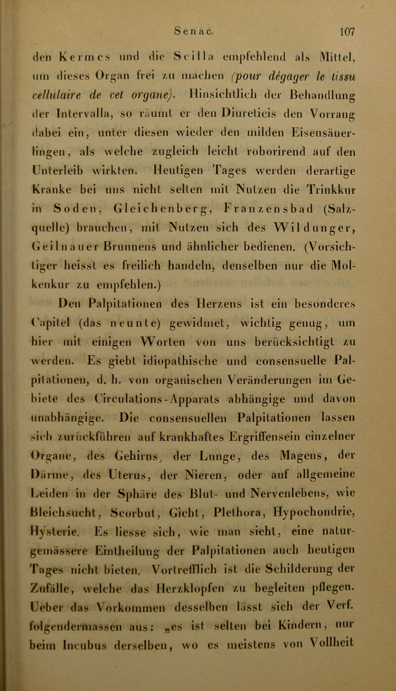 den Kermes und die Scilla empfehlend als Mittel, um dieses Organ lrei zu machen (pour dügager le tissu cellulaire de cet Organe). Hinsichtlich der Behandlung der Intervalla, so räumt er den Dlureticis den Vorrang dabei ein, unter diesen wieder den milden Eisensäuer- lingen, als welche zugleich leicht roborirend auf den Unterleib wirkten. Heutigen Tages werden derartige Kranke bei uns nicht seilen mit Nutzen die Trinkkur in Soden, Gleichenberg, Franzensbad (Salz- quelle) brauchen, mit Nutzen sich des Wildunger, Gei ln au er Brunnens und ähnlicher bedienen. (Vorsich- tiger heisst es freilich handeln, denselben nur die Mol- kenkur zu empfehlen.) Den Palpitationen des Herzens ist ein besonderes Uapitel (das neunte) gewidmet, wichtig genug, um hier mit einigen Worten von uns berücksichtigt zu werden. Es giebt idiopathische und consensuelle Pal- pilationen, d. h. von organischen Veränderungen im Ge- biete des Circulations-Apparats abhängige und davon unabhängige. Die consensuellen Palpitationen lassen sich zurückführen auf krankhaftes Ergriffensein einzelner Organe, des Gehirns, der Lunge, des Magens, der Därme, des Uterus, der Nieren, oder auf allgemeine Leiden in der Sphäre des Blut- und Nervenlebens, wie Bleichsucht, Scorbut, Gicht, Plethora, Hypochondrie, Hysterie. Es Hesse sich, wie man sieht, eine natur- gemässere Eintheilung der Palpitationen auch heutigen Tages nicht bieten. Vortrefflich ist die Schilderung der Zufälle, welche das Herzklopfen zu begleiten pflegen. Ueber das Vorkommen desselben lässt sich der Verf. folgendermassen aus: „es ist selten bei Kindern, nur beim Incubus derselben, wo es meistens von Vollheit