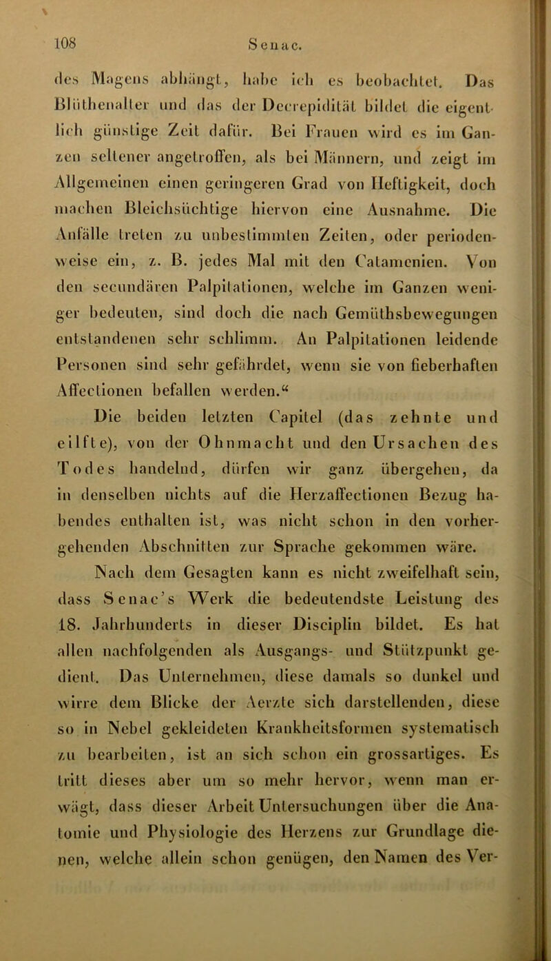 \ des Magens abhängt, habe ich es beobachtet. Das Bliithenaller und das der Dcerepiditäl bildet die eigent- lich günstige Zeit dafür. Bei Frauen wird es im Gan- zen seltener angetroffen, als bei Männern, und zeigt im Allgemeinen einen geringeren Grad von Heftigkeit, doch machen Bleichsüchtige hiervon eine Ausnahme. Die Anfälle treten zu unbestimmten Zeiten, oder perioden- weise ein, z. B. jedes Mal mit den Catamenien. Von den secundären Palpitationen, welche im Ganzen weni- ger bedeuten, sind doch die nach Gemüthsbewegungcn entstandenen sehr schlimm. An Palpitationen leidende Personen sind sehr gefährdet, wenn sie von fieberhaften Affectionen befallen werden.“ Die beiden letzten Capilel (das zehnte und eilfte), von der Ohnmacht und den Ursachen des Todes handelnd, dürfen wir ganz übergehen, da in denselben nichts auf die Herzaffectionen Bezug ha- bendes enthalten ist, was nicht schon in den vorher- gehenden Abschnitten zur Sprache gekommen wäre. Nach dem Gesagten kann es nicht zweifelhaft sein, dass Senac’s Werk die bedeutendste Leistung des 18. Jahrhunderts in dieser Disciplin bildet. Es hat allen nachfolgenden als Ausgangs- und Stützpunkt ge- dient. D as Unternehmen, diese damals so dunkel und wirre dem Blicke der Aerzte sich darstellenden, diese so in Nebel gekleideten Krankheitsformen systematisch zu bearbeiten, ist an sich schon ein grossartiges. Es tritt dieses aber um so mehr hervor, wenn man er- wägt, dass dieser Arbeit Untersuchungen über die Ana- tomie und Physiologie des Herzens zur Grundlage die- nen, welche allein schon genügen, den Namen des Ver-