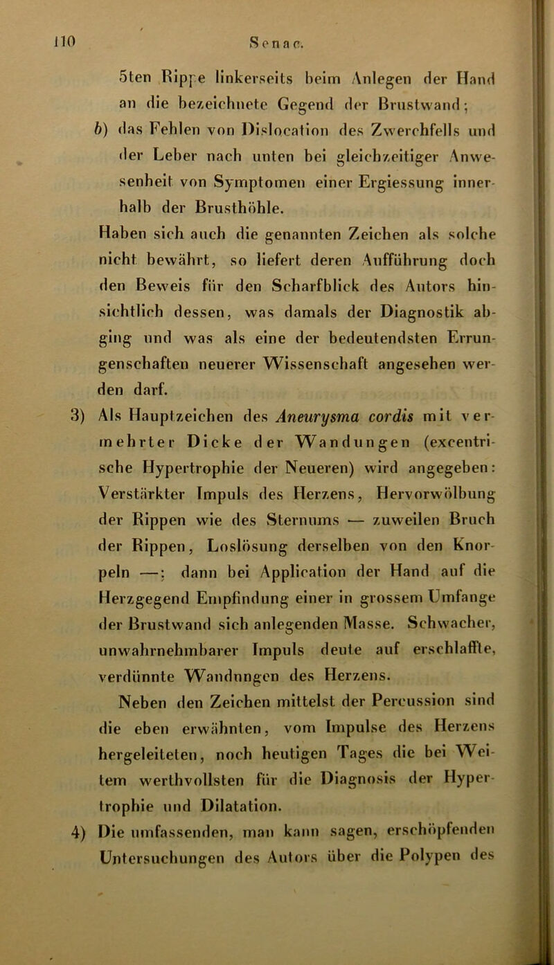 5ten Rippe linkerseits beim Anlegen der Hand an die bezeichnete Gegend der Brustwand-, b) das Fehlen von Dislocation des Zwerchfells und der Leber nach unten bei gleichzeitiger Anwe- senheit von Symptomen einer Ergiessung inner halb der Brusthöhle. Haben sich auch die genannten Zeichen als solche nicht bewährt, so liefert deren Aufführung doch den Beweis für den Scharfblick des Antors hin- sichtlich dessen, was damals der Diagnostik ab- ging und was als eine der bedeutendsten Errun- genschaften neuerer Wissenschaft angesehen wei- den darf. 3) Als Hauptzeichen des Aneurysma cordis mit ver- mehrter Dicke der Wandungen (excentri- sche Hypertrophie der Neueren) wird angegeben: Verstärkter Impuls des Herzens, Hervorwölbung der Rippen wie des Sternums — zuweilen Bruch der Rippen, Loslösung derselben von den Knor peln —; dann bei Application der Hand auf die Herzgegend Empfindung einer in grossem Umfange der Brustwand sich anlegenden Masse. Schwacher, unwahrnehmbarer Impuls deute auf erschlaffte, verdünnte Wandungen des Herzens. Neben den Zeichen mittelst der Percussion sind die eben erwähnten, vom Impulse des Herzens hergeleitelen, noch heutigen Tages die bei Wei- tem werthvollsten für die Diagnosis der Hyper Irophie und Dilatation. 4) Die umfassenden, man kann sagen, erschöpfenden Untersuchungen des Autors über die Polypen des