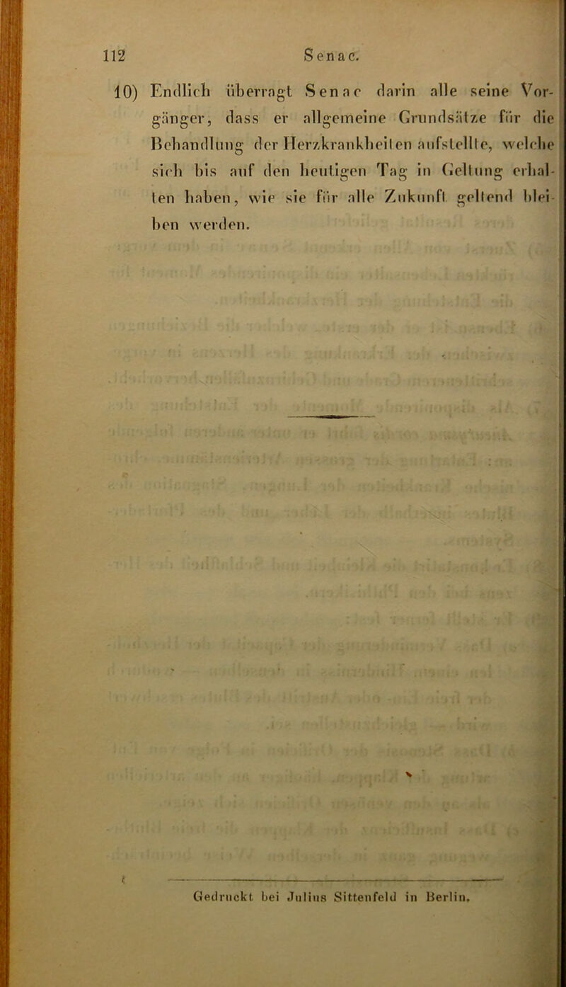 10) Endlich überragt Senar darin alle seine Vor- gänger, dass er allgemeine Grundsätze für die Behandlung der Herzkrankheiten aufstellte, welche sich bis auf den heutigen Tag in Geltung erhal- len haben, wie sie für alle Zukunft geltend blei- ben werden. Gedruckt, bei Julius Sittenfeld in Berlin.