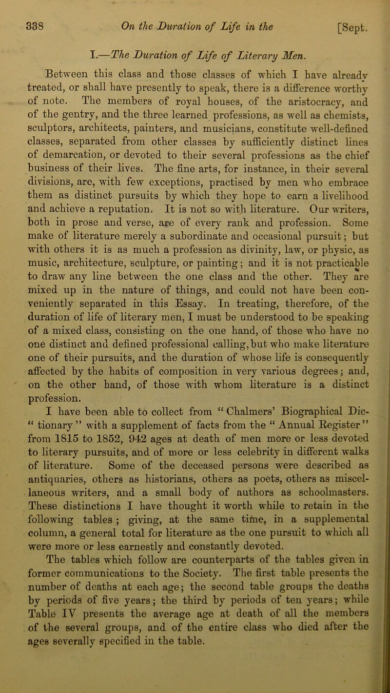 I.—The Duration of Life of Literary Men. Between this class and those classes of which I have already treated, or shall have presently to speak, there is a difference worthy of note. The members of royal houses, of the aristocracy, and of the gentry, and the three learned professions, as well as chemists, sculptors, architects, painters, and musicians, constitute well-defined classes, separated from other classes by sufficiently distinct lines of demarcation, or devoted to their several professions as the chief business of their lives. The fine arts, for instance, in their several divisions, are, with few exceptions, practised by men who embrace them as distinct pursuits by which they hope to earn a livelihood and achieve a reputation. It is not so with literature. Our writers, both in prose and verse, are of every rank and profession. Some make of literature merely a subordinate and occasional pursuit; but with others it is as much a profession as divinity, law, or physic, as music, architecture, sculpture, or painting; and it is not practicable to draw any line between the one class and the other. They are mixed up in the nature of things, and could not have been con- veniently separated in this Essay. In treating, therefore, of the duration of life of literary men, I must be understood to be speaking of a mixed class, consisting on the one hand, of those who have no one distinct and defined professional calling, but who make literature one of their pursuits, and the duration of whose life is consequently affected by the habits of composition in very various degrees; and, on the other hand, of those with whom literature is a distinct profession. I have been able to collect from “ Chalmers’ Biographical Dic- “ tionary ” with a supplement of facts from the “ Annual Register ” from 1815 to 1852, 942 ages at death of men more or less devoted to literary pursuits, and of more or less celebrity in different walks of literature. Some of the deceased persons were described as antiquaries, others as historians, others as poets, others as miscel- laneous writers, and a small body of authors as schoolmasters. These distinctions I have thought it worth while to retain in the following tables ; giving, at the same time, in a supplemental column, a general total for literature as the one pursuit to which all were more or less earnestly and constantly devoted. The tables which follow are counterparts of the tables given in former communications to the Society. The first table presents the number of deaths at each age; the second table groups the deaths by periods of five years; the third by periods of ten years; while Table IV presents the average age at death of all the members of the several groups, and of the entire class who died after the ages severally specified in the table.