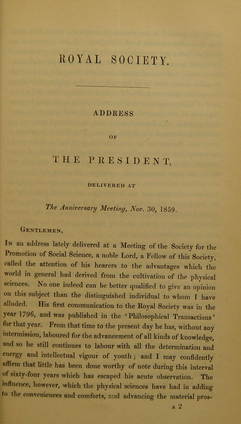 ROYAL SOCIETY. ADDRESS OF THE PRESIDENT, DELIVERED AT The Anniversary Meeting, Nov. 30, 1859. Gentlemen, In an address lately delivered at a Meeting of the Society for the Promotion of Social Science, a noble Lord, a Fellow of this Societ)', called the attention of his hearers to the advantages which the world in general had derived from the cultivation of the physical sciences. No one indeed can be better qualified to give an opinion on this subject than the distinguished individual to whom I have alluded. His first communication to the Royal Society was in the year 1796, and was published in the ‘Philosophical Transactions’ for that year. From that time to the present day he has, without any intermission, laboured for the advancement of all kinds of knowledge, and so he still continues to labour with all the determination and energy and intellectual vigour of youth ; and I may confidently affirm that little has been done worthy of note during this interval of sixty-four years which has escaped his acute observation. The influence, however, which the physical sciences have had in adding to the conveniences and comforts, and advancing the material pros-