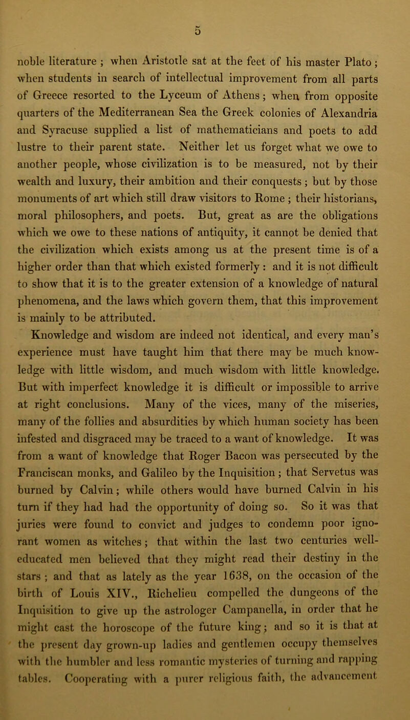 o noble literature ; when Aristotle sat at the feet of his master Plato; when students in search of intellectual improvement from all parts of Greece resorted to the Lyceum of Athens; when from opposite quarters of the Mediterranean Sea the Greek colonies of Alexandria and Syracuse supplied a list of mathematicians and poets to add lustre to their parent state. Neither let us forget what we owe to another people, whose civilization is to be measured, not by their wealth and luxury, their ambition and their conquests ; but by those monuments of art which still draw visitors to Rome ; their historians, moral philosophers, and poets. But, great as are the obligations which we owe to these nations of antiquity, it cannot be denied that the civilization which exists among us at the present time is of a higher order than that which existed formerly : and it is not difficult to show that it is to the greater extension of a knowledge of natural phenomena, and the laws which govern them, that this improvement is mainly to be attributed. Knowledge and wisdom are indeed not identical, and every man’s experience must have taught him that there may be much know- ledge wdth little wisdom, and much wisdom with little knowledge. But with imperfect knowledge it is difficult or impossible to arrive at right conclusions. Many of the vices, many of the miseries, many of the follies and absurdities by which human society has been infested and disgraced may be traced to a want of knowledge. It was from a want of knowledge that Roger Bacon was persecuted by the Franciscan monks, and Galileo by the Inquisition ; that Servetus was burned by Calvin; while others would have burned Calvin in his turn if they had had the opportunity of doing so. So it was that juries were found to convict and judges to condemn poor igno- rant women as witches; that within the last two centuries well- educated men believed that they might read their destiny in the stars ; and that as lately as the year 16.38, on the occasion of the birth of Louis XIV., Richelieu compelled the dungeons of the Inquisition to give up the astrologer Campanella, in order that he might cast the horoscope of the future king; and so it is that at the present day grown-up ladies and gentlemen occupy themselves with the humbler and less romantic mysteries of turning and rapping tables. Cooperating with a purer religious faith, the advancement