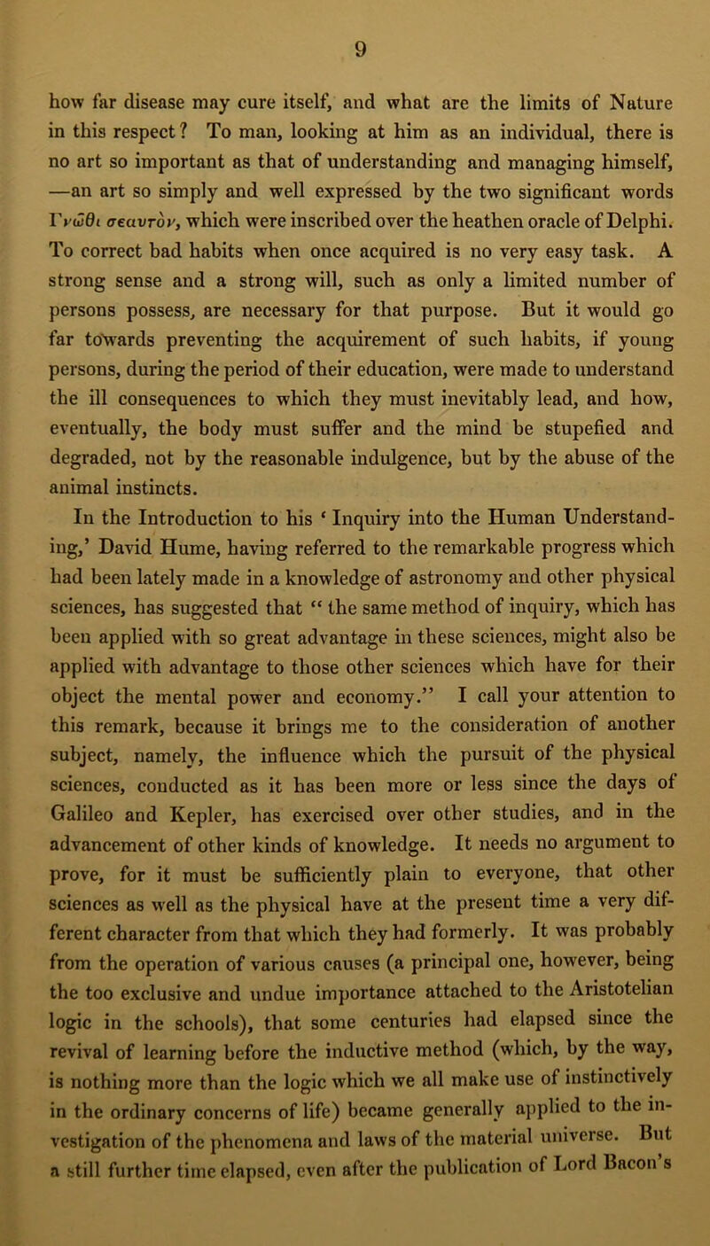 how far disease may cure itself, and what are the limits of Nature in this respect ? To man, looking at him as an individual, there is no art so important as that of understanding and managing himself, —an art so simply and well expressed by the two significant words lValdt aecivrby, which were inscribed over the heathen oracle of Delphi. To correct bad habits when once acquired is no very easy task. A strong sense and a strong will, such as only a limited number of persons possess, are necessary for that purpose. But it would go far towards preventing the acquirement of such habits, if young persons, during the period of their education, were made to understand the ill consequences to which they must inevitably lead, and how, eventually, the body must suffer and the mind be stupefied and degraded, not by the reasonable indulgence, but by the abuse of the animal instincts. In the Introduction to his ‘ Inquiry into the Human Understand- ing,’ David Hume, having referred to the remarkable progress which had been lately made in a knowledge of astronomy and other physical sciences, has suggested that “ the same method of inquiry, which has been applied with so great advantage in these sciences, might also be applied with advantage to those other sciences which have for their object the mental power and economy.” I call your attention to this remark, because it brings me to the consideration of another subject, namely, the influence which the pursuit of the physical sciences, conducted as it has been more or less since the days of Galileo and Kepler, has exercised over other studies, and in the advancement of other kinds of knowledge. It needs no argument to prove, for it must be sufficiently plain to everyone, that other sciences as well as the physical have at the present time a very dif- ferent character from that which they had formerly. It was probably from the operation of various causes (a principal one, howrever, being the too exclusive and undue importance attached to the Aristotelian logic in the schools), that some centuries had elapsed since the revival of learning before the inductive method (which, by the way, is nothing more than the logic which we all make use of instinctively in the ordinary concerns of life) became generally applied to the in- vestigation of the phenomena and laws of the material universe. But a still further time elapsed, even after the publication of Lord Bacon s