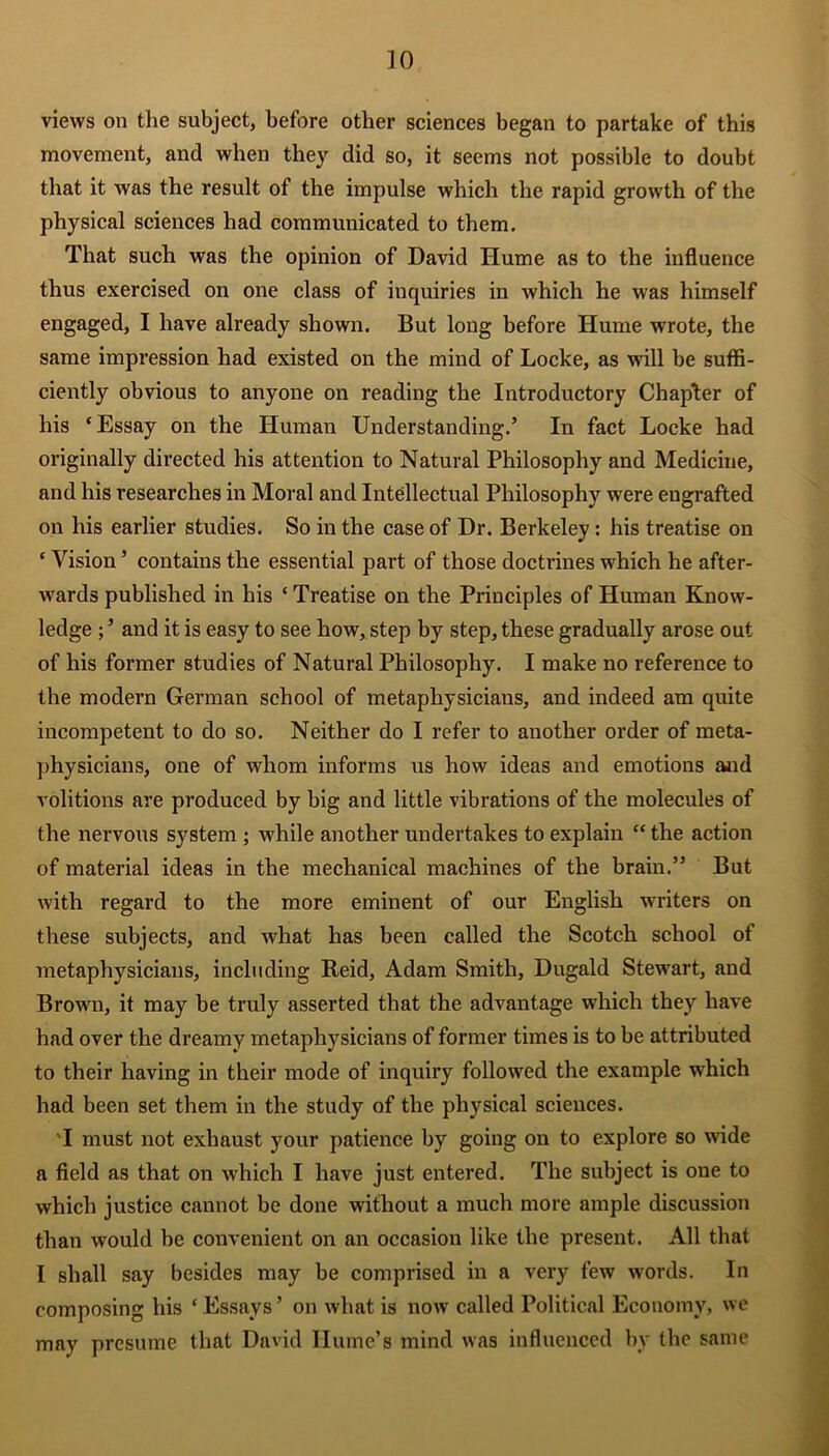 ]0 views on the subject, before other sciences began to partake of this movement, and when they did so, it seems not possible to doubt that it was the result of the impulse which the rapid growth of the physical sciences had communicated to them. That such was the opinion of David Hume as to the influence thus exercised on one class of inquiries in which he was himself engaged, I have already shown. But long before Hume wrote, the same impression had existed on the mind of Locke, as will be suffi- ciently obvious to anyone on reading the Introductory Chapter of his ‘Essay on the Human Understanding.’ In fact Locke had originally directed his attention to Natural Philosophy and Medicine, and his researches in Moral and Intellectual Philosophy were engrafted on his earlier studies. So in the case of Dr. Berkeley : his treatise on ‘ Vision ’ contains the essential part of those doctrines which he after- wards published in his ‘ Treatise on the Principles of Human Know- ledge ; ’ and it is easy to see how, step by step, these gradually arose out of his former studies of Natural Philosophy. I make no reference to the modern German school of metaphysicians, and indeed am quite incompetent to do so. Neither do I refer to another order of meta- physicians, one of whom informs us how ideas and emotions and volitions are produced by big and little vibrations of the molecules of the nervous system ; while another undertakes to explain “ the action of material ideas in the mechanical machines of the brain.” But with regard to the more eminent of our English writers on these subjects, and what has been called the Scotch school of metaphysicians, including Reid, Adam Smith, Dugald Stewart, and Brown, it may be truly asserted that the advantage which they have had over the dreamy metaphysicians of former times is to be attributed to their having in their mode of inquiry followed the example which had been set them in the study of the physical sciences. 'I must not exhaust your patience by going on to explore so wide a field as that on which I have just entered. The subject is one to which justice cannot be done without a much more ample discussion than would be convenient on an occasion like the present. All that I shall say besides may be comprised in a very few words. In composing his ‘ Essays’ on what is now called Political Economy, we may presume that David Hume’s mind was influenced by the same