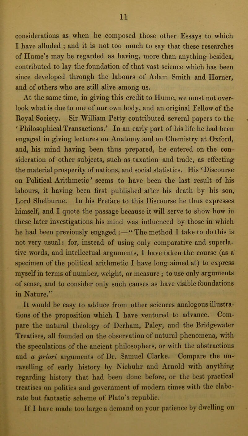 considerations as when he composed those other Essays to which I have alluded ; and it is not too much to say that these researches of Hume’s may be regarded as having, more than anything besides, contributed to lay the foundation of that vast science which has been since developed through the labours of Adam Smith and Horner, and of others who are still alive among us. At the same time, in giving this credit to Hume, we must not over- look what is due to one of our own body, and an original Fellow of the Royal Society. Sir William Petty contributed several papers to the ‘ Philosophical Transactions.’ In an early part of his life he had been engaged in giving lectures on Anatomy and on Chemistry at Oxford, and, his mind having been thus prepared, he entered on the con- sideration of other subjects, such as taxation and trade, as effecting the material prosperity of nations, and social statistics. His ‘Discourse on Political Arithmetic ’ seems to have been the last result of his labours, it having been first published after his death by his son, Lord Shelburne. In his Preface to this Discourse he thus expresses himself, and I quote the passage because it will serve to show how in these later investigations his mind was influenced by those in which he had been previously engaged :—“The method I take to do this is not very usual: for, instead of using only compai’ative and superla- tive words, and intellectual arguments, I have taken the course (as a specimen of the political arithmetic I have long aimed at) to express myself in terms of number, weight, or measure; to use only arguments of sense, and to consider only such causes as have visible foundations in Nature.” It would be easy to adduce from other sciences analogous illustra- tions of the proposition which I have ventured to advance. Com- pare the natural theology of Derham, Paley, and the Bridgewater Treatises, all founded on the observation of natural phenomena, with the speculations of the ancient philosophers, or with the abstractions and a priori arguments of Dr. Samuel Clarke. Compare the un- ravelling of early history by Niebuhr and Arnold with anything regarding history that had been done before, or the best practical treatises on politics and government of modern times with the elabo- rate but fantastic scheme of Plato’s republic. If I have made too large a demand on your patience by dwelling on