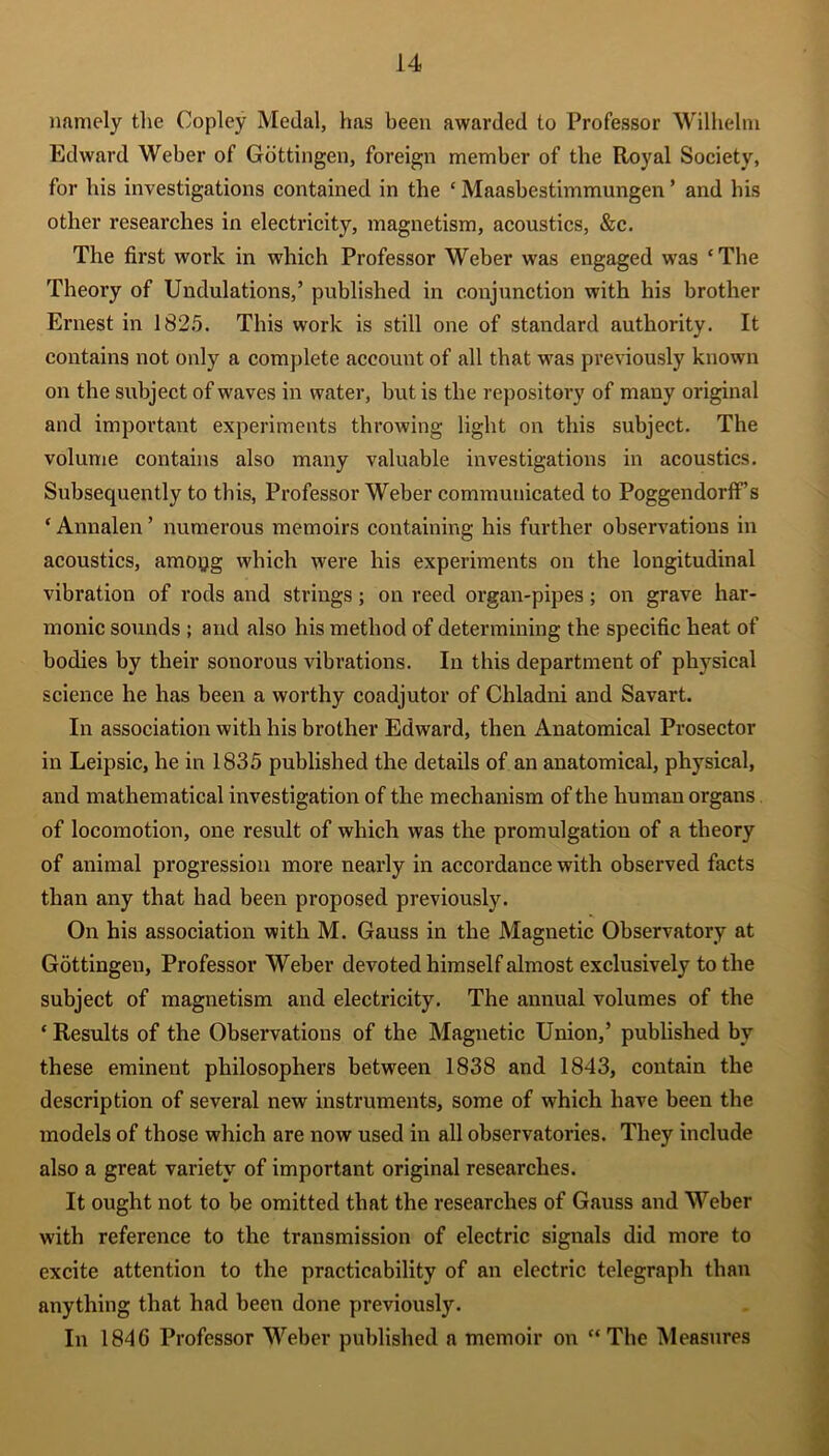 namely the Copley Medal, has been awarded to Professor Wilhelm Edward Weber of Gottingen, foreign member of the Royal Society, for his investigations contained in the £ Maasbestimmungen ’ and his other researches in electricity, magnetism, acoustics, &c. The first work in which Professor Weber was engaged was ‘The Theory of Undulations,’ published in conjunction with his brother Ernest in 1825. This work is still one of standard authority. It contains not only a complete account of all that was previously known on the subject of waves in water, but is the repository of many original and important experiments throwing light on this subject. The volume contains also many valuable investigations in acoustics. Subsequently to this, Professor Weber communicated to Poggendorffs * Annalen ’ numerous memoirs containing his further observations in acoustics, amopg which were his experiments on the longitudinal vibration of rods and strings; on reed organ-pipes; on grave har- monic sounds ; and also his method of determining the specific heat of bodies by their sonorous vibrations. In this department of physical science he has been a worthy coadjutor of Chladni and Savart. In association with his brother Edward, then Anatomical Prosector in Leipsic, he in 1835 published the details of an anatomical, physical, and mathematical investigation of the mechanism of the human organs of locomotion, one result of which was the promulgation of a theory of animal progression more nearly in accordance with observed facts than any that had been proposed previously. On his association with M. Gauss in the Magnetic Observatory at Gottingen, Professor Weber devoted himself almost exclusively to the subject of magnetism and electricity. The annual volumes of the ‘ Results of the Observations of the Magnetic Union,’ published by these eminent philosophers between 1838 and 1843, contain the description of several new instruments, some of which have been the models of those which are now used in all observatories. They include also a great variety of important original researches. It ought not to be omitted that the researches of Gauss and Weber with reference to the transmission of electric signals did more to excite attention to the practicability of an electric telegraph than anything that had been done previously. In 1846 Professor Weber published a memoir on “The Measures