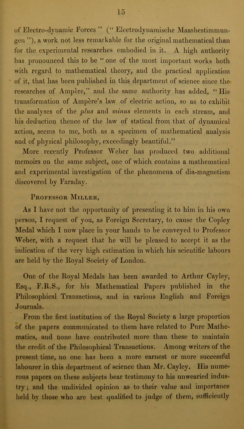 of Electro-dynamic Forces ” (“ Electrodynamische Maasbestimmun- gen ”), a work not less remarkable for the original mathematical than for the experimental researches embodied in it. A high authority has pronounced this to be “ one of the most important works both with regard to mathematical theory, and the practical application of it, that has been published in this department of science since the researches of Ampere,” and the same authority has added, ct His transformation of Ampere’s law of electric action, so as to exhibit the analyses of the plus and minus elements in each stream, and his deduction thence of the law of statical from that of dynamical action, seems to me, both as a specimen of mathematical analysis and of physical philosophy, exceedingly beautiful.” More recently Professor Weber has produced two additional memoirs on the same subject, one of which contains a mathematical and experimental investigation of the phenomena of dia-magnetism discovered by Faraday. Professor Miller, As I have not the opportunity of presenting it to him in his own person, I request of you, as Foreign Secretary, to cause the Copley Medal which I now place in your hands to be conveyed to Professor Weber, with a request that he will be pleased to accept it as the indication of the very high estimation in which his scientific labours are held by the Royal Society of London. One of the Royal Medals has been awarded to Arthur Cayley, Esq., F.R.S., for his Mathematical Papers published in the Philosophical Transactions, and in various English and Foreign Journals. From the first institution of the Royal Society a large proportion of the papers communicated to them have related to Pure Mathe- matics, and none have contributed more than these to maintain the credit of the Philosophical Transactions. Among writers of the present time, no one has been a more earnest or more successful labourer in this department of science than Mr. Cayley. Ilis nume- rous papers on these subjects bear testimony to his unwearied indus- try ; and the undivided opinion as to their value and importance held by those who are best qualified to judge of them, sufficiently