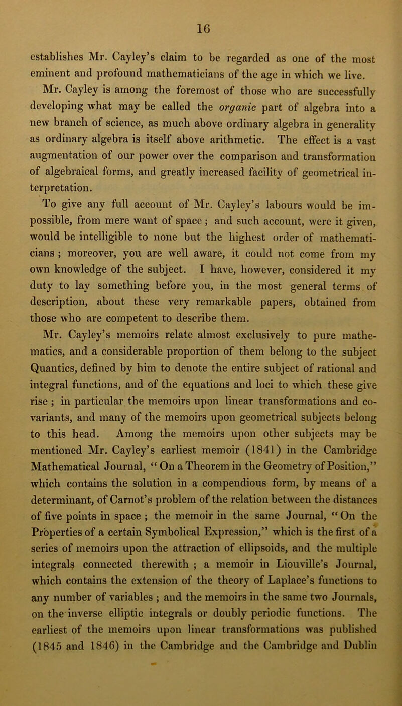 1G establishes Mr. Cayley’s claim to be regarded as one of the most eminent and profound mathematicians of the age in which we live. Mr. Cayley is among the foremost of those who are successfully developing what may be called the organic part of algebra into a new branch of science, as much above ordinary algebra in generality as ordinary algebra is itself above arithmetic. The effect is a vast augmentation of our power over the comparison and transformation of algebraical forms, and greatly increased facility of geometrical in- terpretation. To give any full account of Mr. Cayley’s labours would be im- possible, from mere want of space; and such account, were it given, would be intelligible to none but the highest order of mathemati- cians ; moreover, you are well aware, it coidd not come from my own knowledge of the subject. I have, however, considered it my duty to lay something before you, in the most general terms of description, about these very remarkable papers, obtained from those who are competent to describe them. Mr. Cayley’s memoirs relate almost exclusively to pure mathe- matics, and a considerable proportion of them belong to the subject Qualities, defined by him to denote the entire subject of rational and integral functions, and of the equations and loci to which these give rise ; in particular the memoirs upon linear transformations and co- variants, and many of the memoirs upon geometrical subjects belong to this head. Among the memoirs upon other subjects may be mentioned Mr. Cayley’s earliest memoir (1841) in the Cambridge Mathematical Journal, “ On a Theorem in the Geometry of Position,” which contains the solution in a compendious form, by means of a determinant, of Carnot’s problem of the relation between the distances of five points in space ; the memoir in the same Journal, “On the Properties of a certain Symbolical Expression,” which is the first of a series of memoirs upon the attraction of ellipsoids, and the multiple integrals connected therewith ; a memoir in Liouville’s Journal, which contains the extension of the theory of Laplace’s functions to any number of variables ; and the memoirs in the same two Journals, on the inverse elliptic integrals or doubly periodic functions. The earliest of the memoirs upon linear transformations was published (1845 and 184G) in the Cambridge and the Cambridge and Dublin