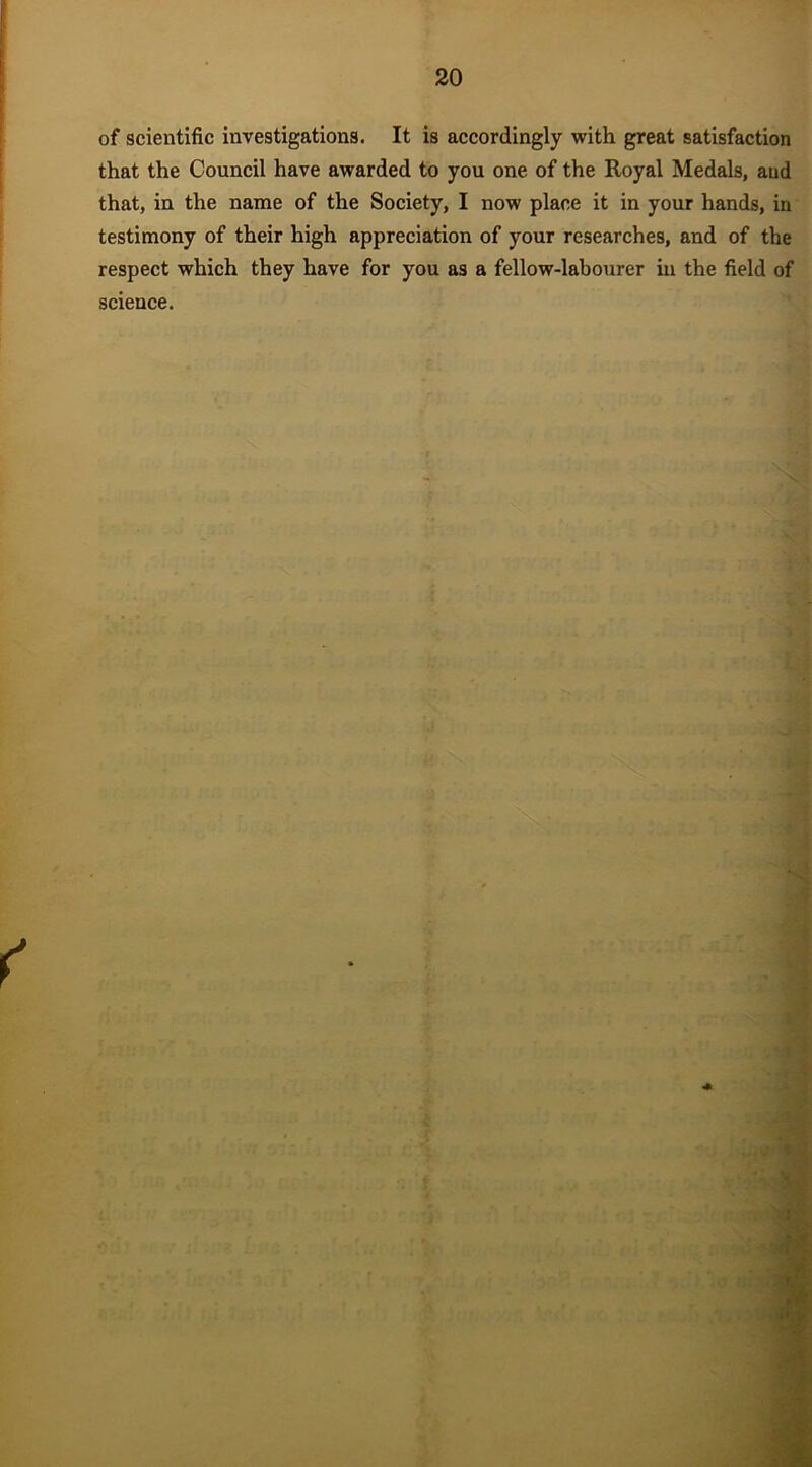 of scientific investigations. It is accordingly with great satisfaction that the Council have awarded to you one of the Royal Medals, aud that, in the name of the Society, I now place it in your hands, in testimony of their high appreciation of your researches, and of the respect which they have for you as a fellow-labourer in the field of science.