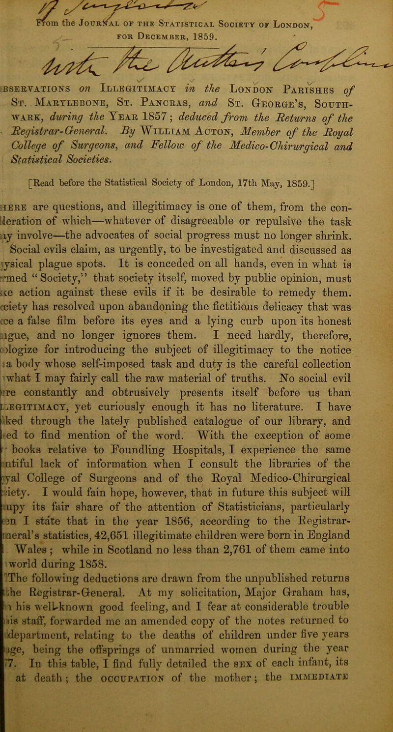 •ora the Jour al of the Statistical Society of London, for December, 1859. BSEEVATIONS On ILLEGITIMACY m the LONDON PaEISHES of St. Maeylebone, St. Pancbas, and St. Geoege’s, South- wark, during the Yeae 1857; deduced from the Returns of the Registrar-General. By William Acton, Member of the Royal College of Surgeons, and Fellow of the Medico-Chirurgical and Statistical Societies. [Read before the Statistical Society of London, 17th May, 1859.] ;ieee are questions, and illegitimacy is one of them, from the con- deration of which—whatever of disagreeable or repulsive the task ay involve—the advocates of social progress must no longer shrink. Social evils claim, as urgently, to be investigated and discussed as •ysical plague spots. It is conceded on all hands, even in what is -’med “Society,5’ that society itself, moved by public opinion, must <te action against these evils if it be desirable to remedy them, eciety has resolved upon abandoning the fictitious delicacy that was ece a false film before its eyes and a lying curb upon its honest aigue, and no longer ignores them. I need hardly, therefore, ologize for introducing the subject of illegitimacy to the notice a body whose self-imposed task and duty is the careful collection what I may fairly call the raw material of truths. No social evil )rre constantly and obtrusively presents itself before us than i. legitimacy, yet curiously enough it has no literature. I have Iked through the lately published catalogue of our library, and -ed to find mention of the word. With the exception of some books relative to Foundling Hospitals, I experience the same mtiful lack of information when I consult the libraries of the ;>yal College of Surgeons and of the Eoyal Medico-Chirurgical isiety. I would fain hope, however, that in future this subject will upy its fair share of the attention of Statisticians, particularly E3n I state that in the year 1856, according to the Eegistrar- itieral’s statistics, 42,651 illegitimate children were born in England Wales ; while in Scotland no less than 2,761 of them came into world during 1858. The following deductions are drawn from the unpublished returns ;he Registrar-General. At my solicitation, Major Graham has, i his welbknown good feeling, and I fear at considerable trouble iis stafi', forwarded me an amended copy of the notes returned to department, relating to the deaths of children under five years age, being the offsprings of unmarried women during the year '7. In this table, I find fully detailed the sex of each infant, its at death ; the occupation of the mother; the immediate