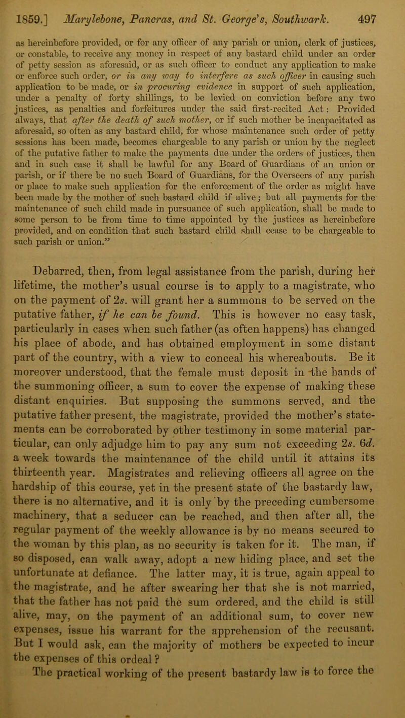 ns hereinbefore provided, or for any officer of any parish or union, clerk of justices, or constable, to receive any money in respect of any bastard child under an order of petty session as aforesaid, or as such officer to conduct any application to make or enforce such order, or in any way to interfere as such officer in causing such applicatiou to be made, or in •procuring evidence in support of such application, under a penalty of forty shillings, to be levied on conviction before any two justices, as penalties and forfeitures under the said first-recited Act: Provided always, that after the death of such mother, or if such mother be incapacitated as aforesaid, so often as any bastard child, for whose maintenance such order of petty sessions has been made, becomes chargeable to any parish or union by the neglect of the putative father to make the payments due under the orders of justices, then and in such case it shall be lawful for any Board of Guardians of an union or parish, or if there be no such Board of Guardians, for the Overseers of any parish or place to make such application for the enforcement of the order as might have been made by the mother of such bastard child if alive; but all payments for the maintenance of such child made in pursuance of such application, shall be made to some person to be from time to time appointed by the justices as hereinbefore provided, and on condition that such bastard child shall cease to be chargeable to such parish or union.” Debarred, then, from legal assistance from tbe parish, during her lifetime, the mother’s usual course is to apply to a magistrate, who on the payment of 2s. will grant her a summons to be served on the putative father, if lie can he found. This is however no easy task, particularly in cases when such father (as often happens) has changed his place of abode, and has obtained employment in some distant part of the country, with a view to conceal bis whereabouts. Be it moreover understood, that the female must deposit in *the hands of the summoning officer, a sum to cover the expense of making these distant enquiries. But supposing the summons served, and the putative father present, the magistrate, provided the mother’s state- ments can be corroborated by other testimony in some material par- ticular, can only adjudge him to pay any sum not exceeding 2s. Gd. a week towards the maintenance of the child until it attains its thirteenth year. Magistrates and relieving officers all agree on the hardship of this course, yet in the present state of the bastardy law, there is no alternative, and it is only by the preceding cumbersome machinery, that a seducer can be reached, and then after all, the regular payment of the weekly allowance is by no means secured to the woman by this plan, as no security is taken for it. The man, if so disposed, can walk away, adopt a new hiding place, and set the unfortunate at defiance. The latter may, it is true, again appeal to the magistrate, and he after swearing her that she is not married, that the father has not paid the sum ordered, and the child is still alive, may, on the payment of an additional sum, to cover new expenses, issue his warrant for the apprehension of the recusant. But I would ask, can the majority of mothers be expected to incur the expenses of this ordeal ? The practical working of the present bastardy law is to force the