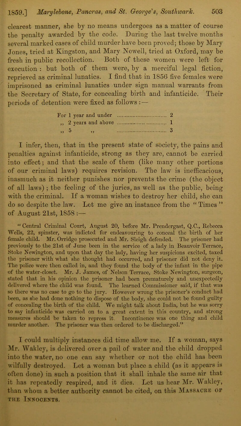 clearest manner, she by no means undergoes as a matter of course the penalty awarded by the code. During the last twelve months several marked cases of child murder have been proved; those by Mary Jones, tried at Kingston, and Mary Nowell, tried at Oxford, may be fresh in public recollection. Both of these women were left for execution : but both of them were, by a merciful legal fiction, reprieved as criminal lunatics. I find that in 1856 five females were imprisoned as criminal lunatics under sign manual warrants from the Secretary of State, for concealing birth and infanticide. Their periods of detention were fixed as follows : — Fox- 1 year and under 2 ,, 2 years and above 1 „ 5 „ 3 I infer, then, that in the present state of society, the pains and penalties against infanticide, strong as they are, cannot be carried into effect; and that the scale of them (like many other portions of our criminal laws) requires revision. The law is inefficacious, inasmuch as it neither punishes nor prevents the crime (the object of all laws) ; the feeling of the juries, as well as the public, being with the criminal. If a woman wishes to destroy her child, she can do so despite the law. Let me give an instance from the “Times ” of August 21st, 1S58 :— “ Central Criminal Court, August 20, before Mr. Prendergast, Q.C., Rebecca Wells, 22, spinster, was indicted for endeavouring to conceal the birth of her female cliild. Mr. Oi’ridge prosecuted and Mr. Sleigh defended. The prisoner had previously to the 21st of June been in the service of a lady in Beauvoir Terrace, Stoke Newington, and upon that day the lady, having her suspicions excited, taxed the prisoner with what she thought had occurred, and prisoner did not deny it. The police were then called in, and they found the body of the infant in the pipe of the water-closet. Mr. J. James, of Nelson TeiTace, Stoke Newington, surgeon, stated that in his opinion the prisoner had been prematurely and unexpectedly delivered where the child was found. The learned Commissioner said, if that was so there was no case to go to the jury. However wrong the prisoner’s conduct had been, as sbe had done nothing to dispose of the body, she could not be found guilty of concealing the birth of the child. We might talk about India, but he was sori'y to say infanticide was carried on to a great extent in this country, and strong measures should be taken to repress it. Incontinence was one tiling and child murder another. The prisoner was then ordered to be discharged.” I could multiply instances did time allow me. If a woman, says Mr. Wakley, is delivered over a pail of water and the child dropped into the water, no one can say whether or not the child has been wilfully destroyed. Let a woman but place a child (as it appears is often done) in such a position that it shall inhale the same air that it has repeatedly respired, and it dies. Let us hear Mr. Wakley, than whom a better authority cannot be cited, on this Massacre of the Innocents.