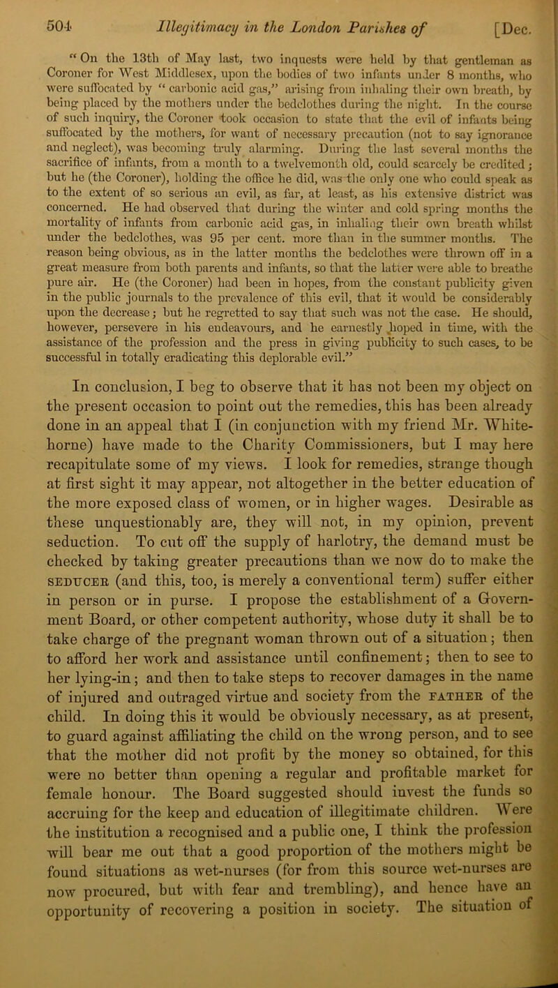 “ On the 13th of May last, two inquests were held by that gentleman as Coroner for West Middlesex, upon the bodies of two infants under 8 months, who were suffocated by “ carbonic acid gas,” arising from inhaling their own breath, by being placed by the mothers under the bedclothes during the night. In the course of such inquiry, the Coroner took occasion to state that the evil of infants being suffocated by the mothers, for want of necessary precaution (not to say ignorance and neglect), was becoming truly alarming. During the last several months the sacrifice of infants, from a month to a twelvemonth old, could scarcely be credited; but he (the Coroner), holding the office he did, was the only one who could speak as to the extent of so serious an evil, as far, at least, as his extensive district was concerned. He had observed that during the winter and cold spring months the mortality of infants from carbonic acid gas, in inhaling their own breath whilst under the bedclothes, was 95 per cent, more than in the summer months. The reason being obvious, as in the latter months the bedclothes were thrown off in a great measure from both parents and infants, so that the latter were able to breathe pure ah’. He (the Coroner) had been in hopes, from the constant publicity given in the public journals to the prevalence of this evil, that it would be considerably upon the deci’ease; but he regretted to say that such was not the case. He should, however, persevere in his endeavours, and he earnestly .hoped in time, with the assistance of the profession and the press in giving publicity to such cases, to be successful in totally eradicating this deplorable evil.” In conclusion, I beg to observe that it has not been my object on tbe present occasion to point out the remedies, this has been already done in an appeal that I (in conjuuction with my friend Mr. White- borne) have made to the Charity Commissioners, but I may here recapitulate some of my views. I look for remedies, strange though at first sight it may appear, not altogether in the better education of the more exposed class of women, or in higher wages. Desirable as these unquestionably are, they will not, in my opinion, prevent seduction. To cut off the supply of harlotry, the demand must be checked by taking greater precautions than we now do to make the sedtjcer (and this, too, is merely a conventional term) suffer either in person or in purse. I propose the establishment of a Govern- ment Board, or other competent authority, whose duty it shall be to take charge of the pregnant woman thrown out of a situation; then to afford her work and assistance until confinement; then to see to her lying-in; and then to take steps to recover damages in the name of injured and outraged virtue and society from the eather of the child. In doing this it would be obviously necessary, as at present, to guard against affiliating the child on the wrong person, and to see that the mother did not profit by the money so obtained, for this were no better than opening a regular and profitable market for female honour. The Board suggested should invest the funds so accruing for the keep and education of illegitimate children. W ere the institution a recognised and a public one, I think the profession will bear me out that a good proportion of the mothers might be found situations as wet-nurses (for from this source wet-nurses are now procured, but with fear and trembling), and hence have an opportunity of recovering a position in society. The situation of