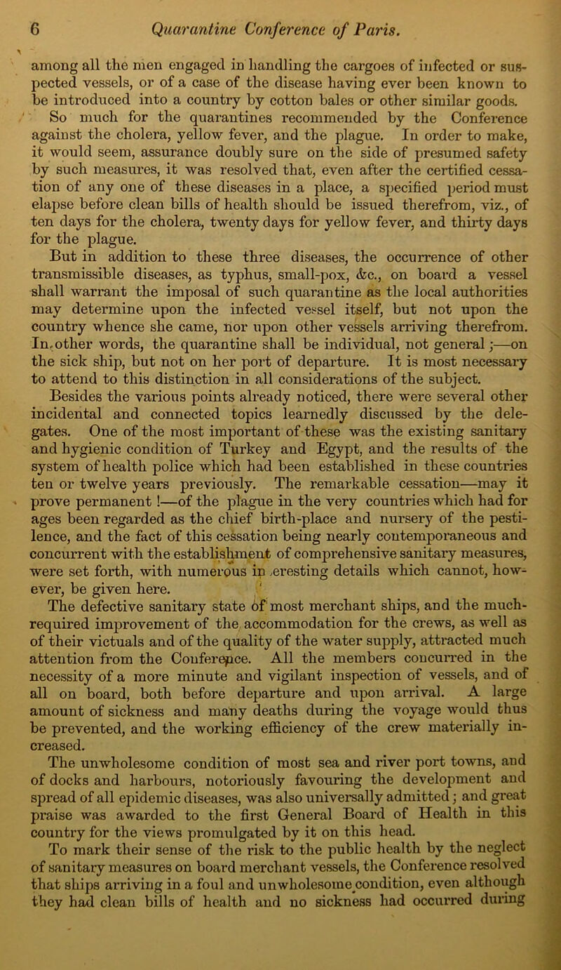 among all the men engaged in handling the cargoes of infected or sus- pected vessels, or of a case of the disease having ever been known to be introduced into a country by cotton bales or other similar goods. So much for the quarantines recommended by the Conference against the cholera, yellow fever, and the plague. In order to make, it would seem, assurance doubly sure on the side of presumed safety by such measures, it was resolved that, even after the certified cessa- tion of any one of these diseases in a place, a specified period must elapse before clean bills of health should be issued therefrom, viz., of ten days for the cholera, twenty days for yellow fever, and thirty days for the plague. But in addition to these three diseases, the occurrence of other transmissible diseases, as typhus, small-pox, &c., on board a vessel shall warrant the imposal of such quarantine as the local authorities may determine upon the infected vessel itself, but not upon the country whence she came, nor upon other vessels arriving therefrom. In.other words, the quarantine shall be individual, not general;—on the sick ship, but not on her port of departure. It is most necessary to attend to this distinction in all considerations of the subject. Besides the various points already noticed, there were several other incidental and connected topics learnedly discussed by the dele- gates. One of the most important of these was the existing sanitary and hygienic condition of Turkey and Egypt, and the results of the system of health police which had been established in these countries ten or twelve years previously. The remarkable cessation—may it prove permanent !—of the plague in the very countries which had for ages been regarded as the chief birth-place and nursery of the pesti- lence, and the fact of this cessation being nearly contemporaneous and concurrent with the establishment of comprehensive sanitai'y measures, were set forth, with numerous in .eresting details which cannot, how- ever, be given here. The defective sanitai'y state of most merchant ships, and the much- required improvement of the accommodation for the crews, as well as of their victuals and of the quality of the water supply, attracted much attention from the Conference. All the members concurred in the necessity of a more minute and vigilant inspection of vessels, and of all on board, both before departure and upon arrival. A large amount of sickness and many deaths during the voyage would thus be prevented, and the working efficiency of the crew materially in- creased. The unwholesome condition of most sea and river port towns, and of docks and harbours, notoriously favouring the development and spread of all epidemic diseases, was also universally admitted; and great praise was awarded to the first General Board of Health in this country for the views promulgated by it on this head. To mark their sense of the risk to the public health by the neglect of sanitary measures on board merchant vessels, the Conference resolved that ships arriving in a foul and unwholesome condition, even although they had clean bills of health and no sickness had occurred during