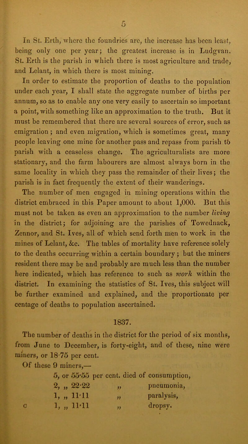 In St. Erlh, where the foundries are, the increase has been least, being only one per year; the greatest increase is in Ludgvan. St. Erth is the parish in which there is most agriculture and trade, and Lelant, in which there is most mining. In order to estimate the proportion of deaths to the population under each year, I shall state the aggregate number of births per annum, so as to enable any one very easily to ascertain so important a point, with something like an approximation to the truth. But it must be remembered that there are several sources of error, such as emigration ; and even migration, which is sometimes great, many people leaving one mine for another pass and repass from parish tb parish with a ceaseless change. The agriculturalists are more stationary, and the farm labourers are almost always born in the same locality in which they pass the remainder of their lives; the parish is in fact frequently the extent of their wanderings. The number of men engaged in mining operations within the district embraced in this Paper amount to about 1,000. But this must not be taken as even an approximation to the number living in the district; for adjoining are the parishes of Towednack, Zennor, and St. Ives, all of which send forth men to work in the mines of Lelant, &c. The tables of mortality have reference solely to the deaths occurring within a certain boundary; but the miners resident there may be and probably are much less than the number here indicated, which has reference to such as work within the district. In examining the statistics of St. Ives, this subject will be further examined and explained, and the proportionate per centage of deaths to population ascertained. 1837. The number of deaths in the district for the period of six months, from June to December, is forty-eight, and of these, nine were miners, or 18-75 per cent. Of these 9 miners,— 5, or 55*55 per cent, died of consumption, 2, „ 22*22 „ pneumonia, 1, „ 11*11 „ paralysis, 1, „ 11*11 „ dropsy. c