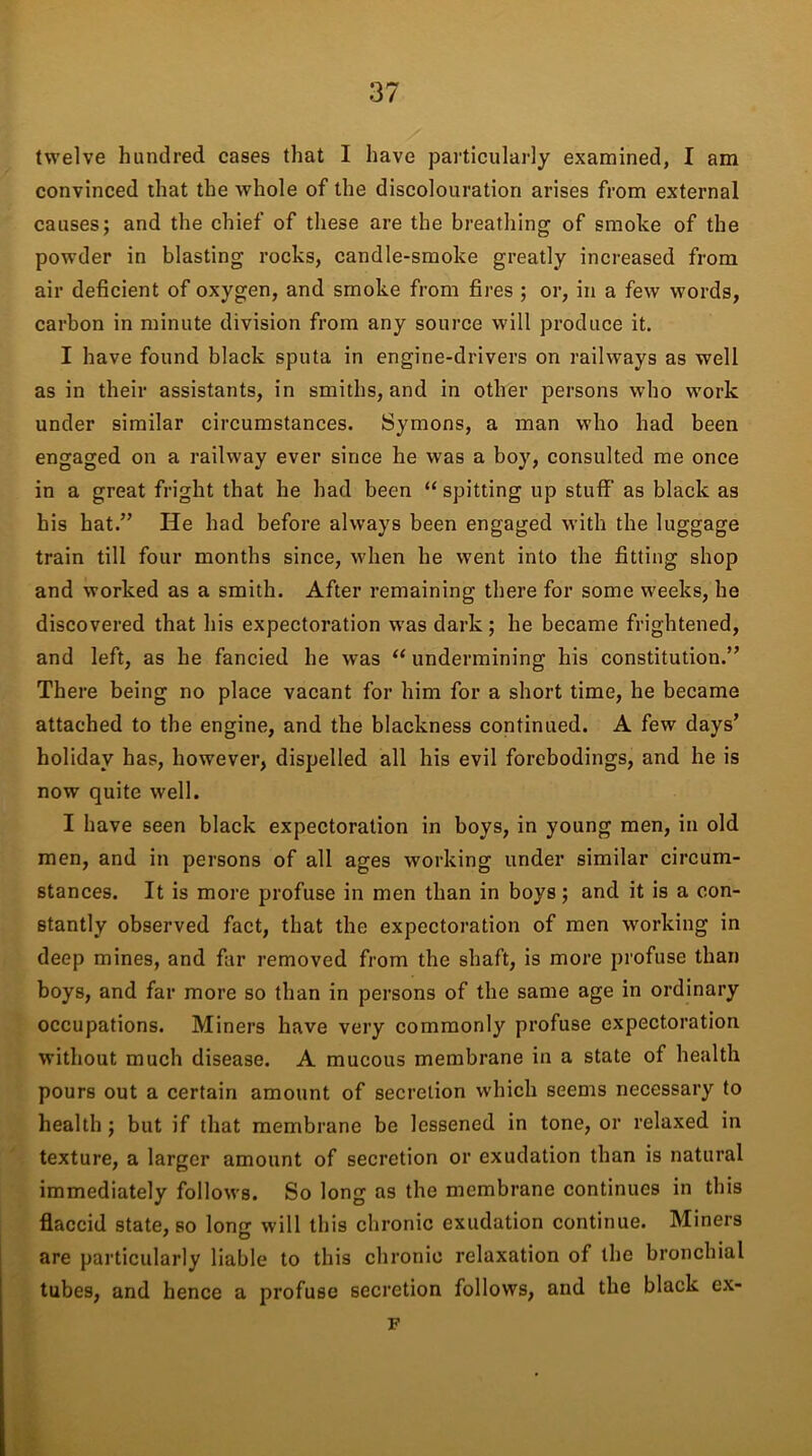 twelve hundred cases that I have particularly examined, I am convinced that the whole of the discolouration arises from external causes; and the chief of these are the breathing of smoke of the powder in blasting rocks, candle-smoke greatly increased from air deficient of oxygen, and smoke from fires ; or, in a few words, carbon in minute division from any source will produce it. I have found black sputa in engine-drivers on railways as well as in their assistants, in smiths, and in other persons who work under similar circumstances. Symons, a man who had been engaged on a railway ever since he was a boy, consulted me once in a great fright that he had been “spitting up stuff as black as his hat.” He had before always been engaged with the luggage train till four months since, when he went into the fitting shop and worked as a smith. After remaining there for some weeks, he discovered that his expectoration was dark; he became frightened, and left, as he fancied he was “ undermining his constitution.” There being no place vacant for him for a short time, he became attached to the engine, and the blackness continued. A few days’ holiday has, however, dispelled all his evil forebodings, and he is now quite well. I have seen black expectoration in boys, in young men, in old men, and in persons of all ages working under similar circum- stances. It is more profuse in men than in boys; and it is a con- stantly observed fact, that the expectoration of men working in deep mines, and far removed from the shaft, is more profuse than boys, and far more so than in persons of the same age in ordinary occupations. Miners have very commonly profuse expectoration without much disease. A mucous membrane in a state of health pours out a certain amount of secretion which seems necessary to health ; but if that membrane be lessened in tone, or relaxed in texture, a larger amount of secretion or exudation than is natural immediately follows. So long as the membrane continues in this flaccid state, so long will this chronic exudation continue. Miners are particularly liable to this chronic relaxation of the bronchial tubes, and hence a profuse secretion follows, and the black ex- F