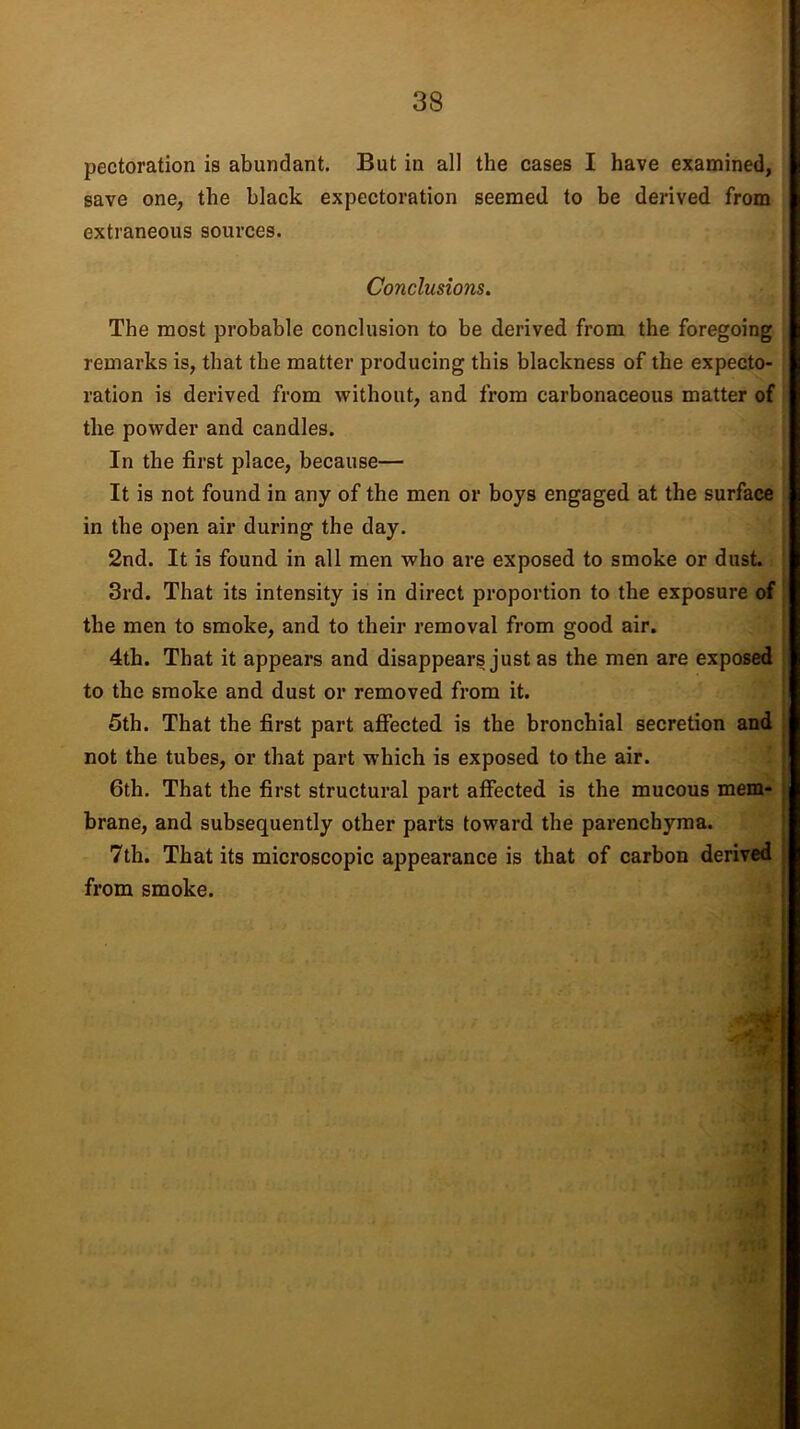 pectoration is abundant. But in all the cases I have examined, save one, the black expectoration seemed to be derived from extraneous sources. Conclusions. The most probable conclusion to be derived from the foregoing remarks is, that the matter producing this blackness of the expecto- ration is derived from without, and from carbonaceous matter of the powder and candles. In the first place, because— It is not found in any of the men or boys engaged at the surface in the open air during the day. 2nd. It is found in all men who are exposed to smoke or dust. 3rd. That its intensity is in direct proportion to the exposure of the men to smoke, and to their removal from good air. 4th. That it appears and disappears just as the men are exposed to the smoke and dust or removed from it. 5th. That the first part affected is the bronchial secretion and not the tubes, or that part which is exposed to the air. 6th. That the first structural part affected is the mucous mem- brane, and subsequently other parts toward the parenchyma. 7th. That its microscopic appearance is that of carbon derived from smoke.