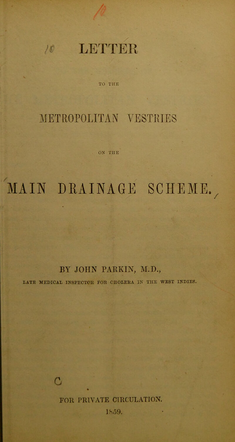 H LETTER TO THE METROPOLITAN VESTHIES OX THE MAIN DRAINAGE SCHEME., BY JOHN PARKIN, M.D., TATE MEDICAL INSPECTOR FOR CHOLERA IN THE WEST INDIES. C FOIt PRIVATE CIRCULATION. 1S59.