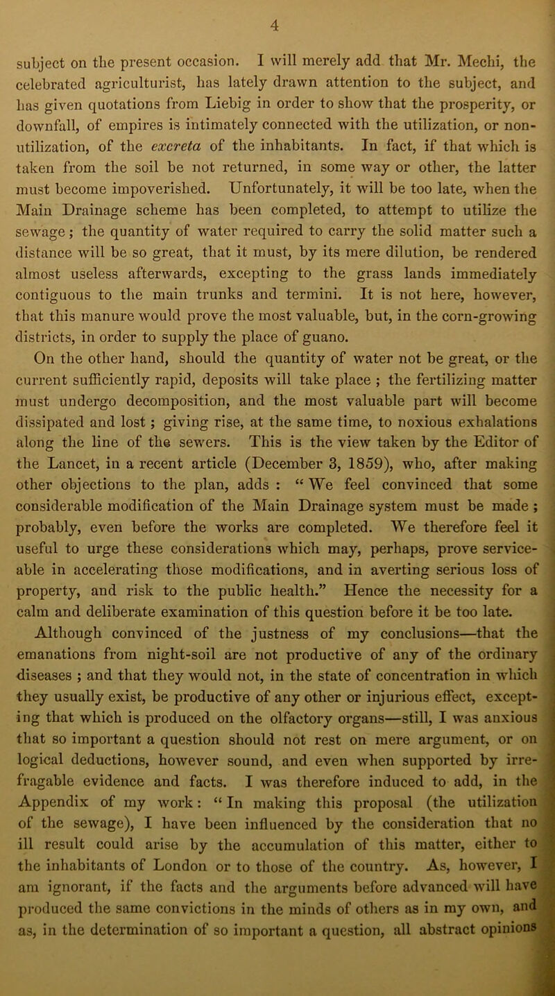 subject on the present occasion. I will merely add that Mr. Mechi, the celebrated agriculturist, has lately drawn attention to the subject, and has given quotations from Liebig in order to show that the prosperity, or downfall, of empires is intimately connected with the utilization, or non- utilization, of the excreta of the inhabitants. In fact, if that which is taken from the soil be not returned, in some way or other, the latter must become impoverished. Unfortunately, it will be too late, when the Main Drainage scheme has been completed, to attempt to utilize the sewage; the quantity of water required to carry the solid matter such a distance will be so great, that it must, by its mere dilution, be rendered almost useless afterwards, excepting to the grass lands immediately contiguous to the main trunks and termini. It is not here, however, that this manure would prove the most valuable, but, in the corn-growing districts, in order to supply the place of guano. On the other hand, should the quantity of water not be great, or the current sufficiently rapid, deposits will take place ; the fertilizing matter must undergo decomposition, and the most valuable part will become dissipated and lost; giving rise, at the same time, to noxious exhalations along the line of the sewers. This is the view taken by the Editor of the Lancet, in a recent article (December 3, 1859), who, after making other objections to the plan, adds : “ We feel convinced that some considerable modification of the Main Drainage system must be made ; probably, even before the works are completed. We therefore feel it useful to urge these considerations which may, perhaps, prove service- able in accelerating those modifications, and in averting serious loss of property, and risk to the public health.” Hence the necessity for a calm and deliberate examination of this question before it be too late. Although convinced of the justness of my conclusions—that the emanations from night-soil are not productive of any of the ordinary diseases ; and that they would not, in the state of concentration in which they usually exist, be productive of any other or injurious effect, except- ing that which is produced on the olfactory organs—still, I was anxious that so important a question should not rest on mere argument, or on logical deductions, however sound, and even when supported by irre- fragable evidence and facts. I was therefore induced to add, in the Appendix of my work: “ In making this proposal (the utilization of the sewage), I have been influenced by the consideration that no ill result could arise by the accumulation of this matter, either to the inhabitants of London or to those of the country. As, however, I j am ignorant, if the facts and the arguments before advanced will have produced the same convictions in the minds of others as in my own, and as, in the determination of so important a question, all abstract opinions