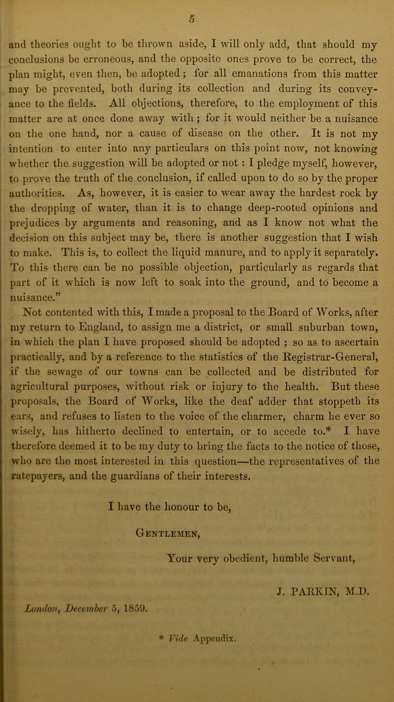 and theories ought to be thrown aside, I will only add, that should my conclusions be erroneous, and the opposite ones prove to be correct, the plan might, even then, be adopted; for all emanations from this matter may be prevented, both during its collection and during its convey- ance to the fields. All objections, therefore, to the employment of this matter are at once done away with; for it would neither be a nuisance on the one hand, nor a cause of disease on the other. It is not my intention to enter into any particulars on this point now, not knowing whether the suggestion will be adopted or not : I pledge myself, however, to prove the truth of the conclusion, if called upon to do so by the proper authorities. As, however, it is easier to wear away the hardest rock by the dropping of water, than it is to change deep-rooted opinions and prejudices by arguments and reasoning, and as I know not what the decision on this subject may be, there is another suggestion that I wish to make. This is, to collect the liquid manure, and to apply it separately. To this there can be no possible objection, particularly as regards that part of it which is now left to soak into the ground, and to become a nuisance.” Not contented with this, I made a proposal to the Board of Works, after my return to England, to assign me a district, or small suburban town, in which the plan I have proposed should be adopted ; so as to ascertain practically, and by a reference to the statistics of the Registrar-General, if the sewage of our towns can be collected and be distributed for agricultural purposes, without risk or injury to the health. But these proposals, the Board of Works, like the deaf adder that stoppeth its ears, and refuses to listen to the voice of the charmer, charm he ever so wisely, has hitherto declined to entertain, or to accede to.* I have therefore deemed it to be my duty to bring the facts to the notice of those, who are the most interested in this question—the representatives of the ratepayers, and the guardians of their interests. I have the honour to be, Gentlemen, Your very obedient, humble Servant, London, December 5, 1859. J. PARKIN, M.D. * Vide Appendix.