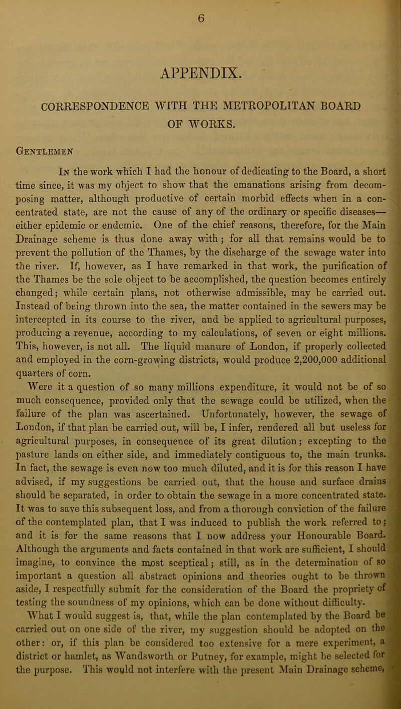 APPENDIX. CORRESPONDENCE WITH THE METROPOLITAN BOARD OF WORKS. Gentlemen In the work which I had the honour of dedicating to the Board, a short time since, it was my object to show that the emanations arising from decom- posing matter, although productive of certain morbid effects when in a con- centrated state, are not the cause of any of the ordinary or specific diseases— either epidemic or endemic. One of the chief reasons, therefore, for the Main Drainage scheme is thus done away with ; for all that remains would be to prevent the pollution of the Thames, by the discharge of the sewage water into the river. If, however, as I have remarked in that work, the purification of the Thames be the sole object to be accomplished, the question becomes entirely changed; while certain plans, not otherwise admissible, may be carried out. Instead of being thrown into the sea, the matter contained in the sewers may be intercepted in its course to the river, and be applied to agricultural purposes, producing a revenue, according to my calculations, of seven or eight millions. This, however, is not all. The liquid manure of London, if properly collected and employed in the corn-growing districts, would produce 2,200,000 additional quarters of corn. Were it a question of so many millions expenditure, it would not be of so much consequence, provided only that the sewage could be utilized, when the failure of the plan was ascertained. Unfortunately, however, the sewage of London, if that plan be carried out, will be, I infer, rendered all but useless for agricultural purposes, in consequence of its great dilution; excepting to the pasture lands on either side, and immediately contiguous to, the main trunks. In fact, the sewage is even now too much diluted, and it is for this reason I have advised, if my suggestions be carried out, that the house and surface drains should be separated, in order to obtain the sewage in a more concentrated state. It was to save this subsequent loss, and from a thorough conviction of the failure of the contemplated plan, that I was induced to publish the work referred to; and it is for the same reasons that I now address your Honourable Board. Although the arguments and facts contained in that work are sufficient, I should imagine, to convince the most sceptical; still, as in the determination of so important a question all abstract opinions and theories ought to be thrown aside, I respectfully submit for the consideration of the Board the propriety of testing the soundness of my opinions, which can be done without difficulty. What I would suggest is, that, while the plan contemplated by the Board be carried out on one side of the river, my suggestion should be adopted on the other: ox', if this plan be considered too extensive for a mere experiment, a district or hamlet, as Wandsworth or Putney, for example, might be selected for the purpose. This would not interfere with the present Main Drainage scheme,