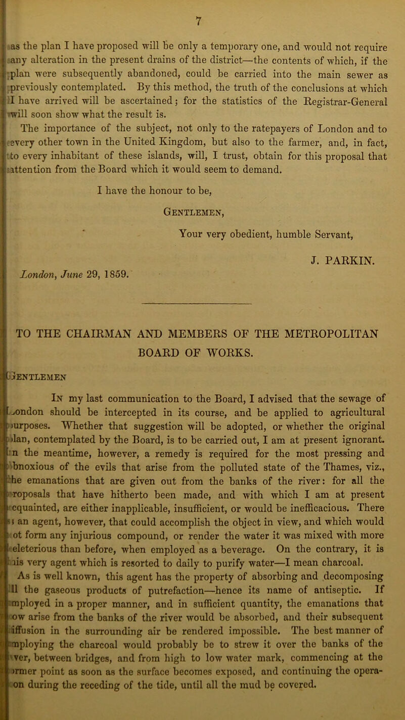 as the plan I have proposed will be only a temporary one, and would not require any alteration in the present drains of the district—the contents of which, if the ■plan w’ere subsequently abandoned, could be carried into the main sewer as previously contemplated. By this method, the truth of the conclusions at which I have arrived will be ascertained; for the statistics of the Registrar-General vwill soon show what the result is. The importance of the subject, not only to the ratepayers of London and to fevery other town in the United Kingdom, but also to the farmer, and, in fact, •to every inhabitant of these islands, will, I trust, obtain for this proposal that attention from the Board which it would seem to demand. I have the honour to be, Gentlemen, Your very obedient, humble Servant, J. PARKIN. London, June 29, 1859. TO THE CHAIRMAN AND MEMBERS OF THE METROPOLITAN BOARD OF WORKS. Gentlemen In my last communication to the Board, I advised that the sewage of ^ondon should be intercepted in its course, and be applied to agricultural turposes. Whether that suggestion will be adopted, or whether the original •Ian, contemplated by the Board, is to be carried out, I am at present ignorant. I n the meantime, however, a remedy is required for the most pressing and bnoxious of the evils that arise from the polluted state of the Thames, viz., t he emanations that are given out from the banks of the river: for all the ■roposals that have hitherto been made, and with which I am at present cquainted, are either inapplicable, insufficient, or would be inefficacious. There u an agent, however, that could accomplish the object in view, and which would i ot form any injurious compound, or render the water it was mixed with more eleterious than before, when employed as a beverage. On the contrary, it is 1 lis very agent which is resorted to daily to purify water—I mean charcoal. As is well known, this agent has the property of absorbing and decomposing 11 the gaseous products of putrefaction—hence its name of antiseptic. If mployed in a proper manner, and in sufficient quantity, the emanations that ow arise from the banks of the river wrould be absorbed, and their subsequent iffusion in the surrounding air be rendered impossible. The best manner of Inoploying the charcoal would probably be to strew it over the banks of the iver, between bridges, and from high to low water mark, commencing at the inner point as soon as the surface becomes exposed, and continuing the opera- on during the receding of the tide, until all the mud be covered.