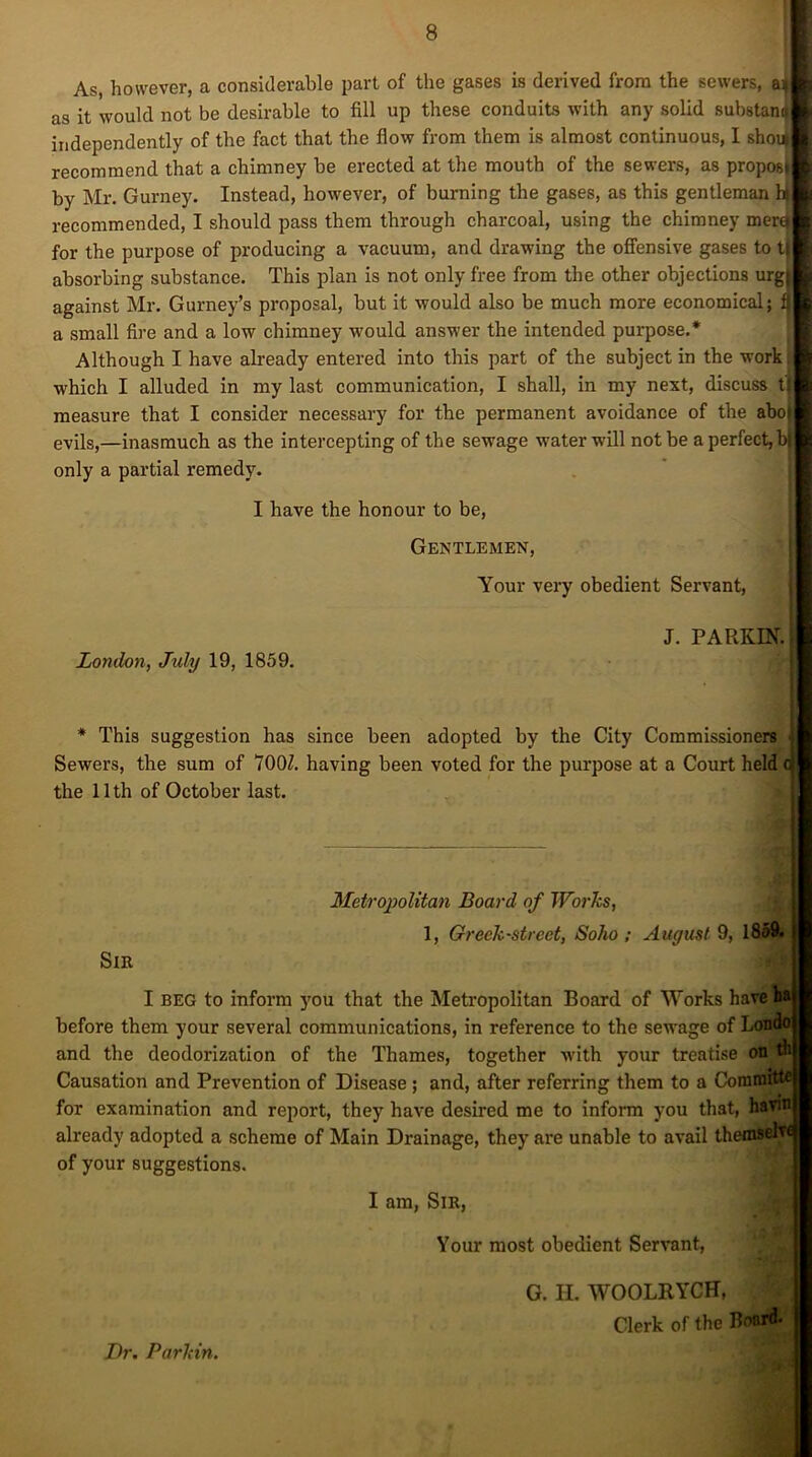 As, however, a considerable part of the gases is derived from the sewers, a* as it would not be desirable to fill up these conduits with any solid substano independently of the fact that the flow from them is almost continuous, I shoi| recommend that a chimney be erected at the mouth of the sewers, as propos by Mr. Gurney. Instead, however, of burning the gases, as this gentleman hi recommended, I should pass them through charcoal, using the chimney merd for the purpose of producing a vacuum, and drawing the offensive gases to t absorbing substance. This plan is not only free from the other objections urg against Mr. Gurney’s proposal, but it would also be much more economical; a small fire and a low chimney would answer the intended purpose.* Although I have already entered into this part of the subject in the work which I alluded in my last communication, I shall, in my next, discuss t measure that I consider necessary for the permanent avoidance of the abo evils,—inasmuch as the intercepting of the sewage water will not be a perfect, b only a partial remedy. I have the honour to be, Gentlemen, Your very obedient Servant, J. PARKIN. | London, July 19, 1859. * This suggestion has since been adopted by the City Commissioners ■■ Sewers, the sum of 700/. having been voted for the purpose at a Court held cj the 11 th of October last. Metropolitan Board of Works, 1, Greek-street, Soho ; August 9, 1859. Sir I beg to inform you that the Metropolitan Board of Works have ha before them your several communications, in reference to the sewage of Londo and the deodorization of the Thames, together Avith your treatise on th Causation and Prevention of Disease ; and, after referring them to a Committe for examination and report, they have desired me to inform you that, havin already adopted a scheme of Main Drainage, they are unable to avail themself of your suggestions. I am, Sir, Your most obedient Servant, G. H. WOOLRYCH, . Clerk of the Board. Dr. Parkin.