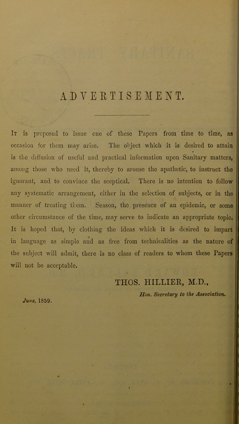 ADVERTISEMENT. It is proposed to issue one of these Papers from time to time, as i occasion for them may arise. The object which it is desired to attain ; is the diffusion of useful and practical information upon Sanitary matters, among those who need it, thereby to arouse the apathetic, to instruct the ignorant, and to convince the sceptical. There is no intention to follow any systematic arrangement, either in the selection of subjects, or in the manner of treating them. Season, the presence of an epidemic, or some other circumstance of the time, may serve to indicate an appropriate topic. It is hoped that, by clothing the ideas which it is desired to impart in language as simple and as free from technicalities as the nature of the subject will admit, there is no class of readers to whom these Tapers will not be acceptable. • THOS. HILLIER, M.D., Hon. Secretary to ihe Association. June, 1859.