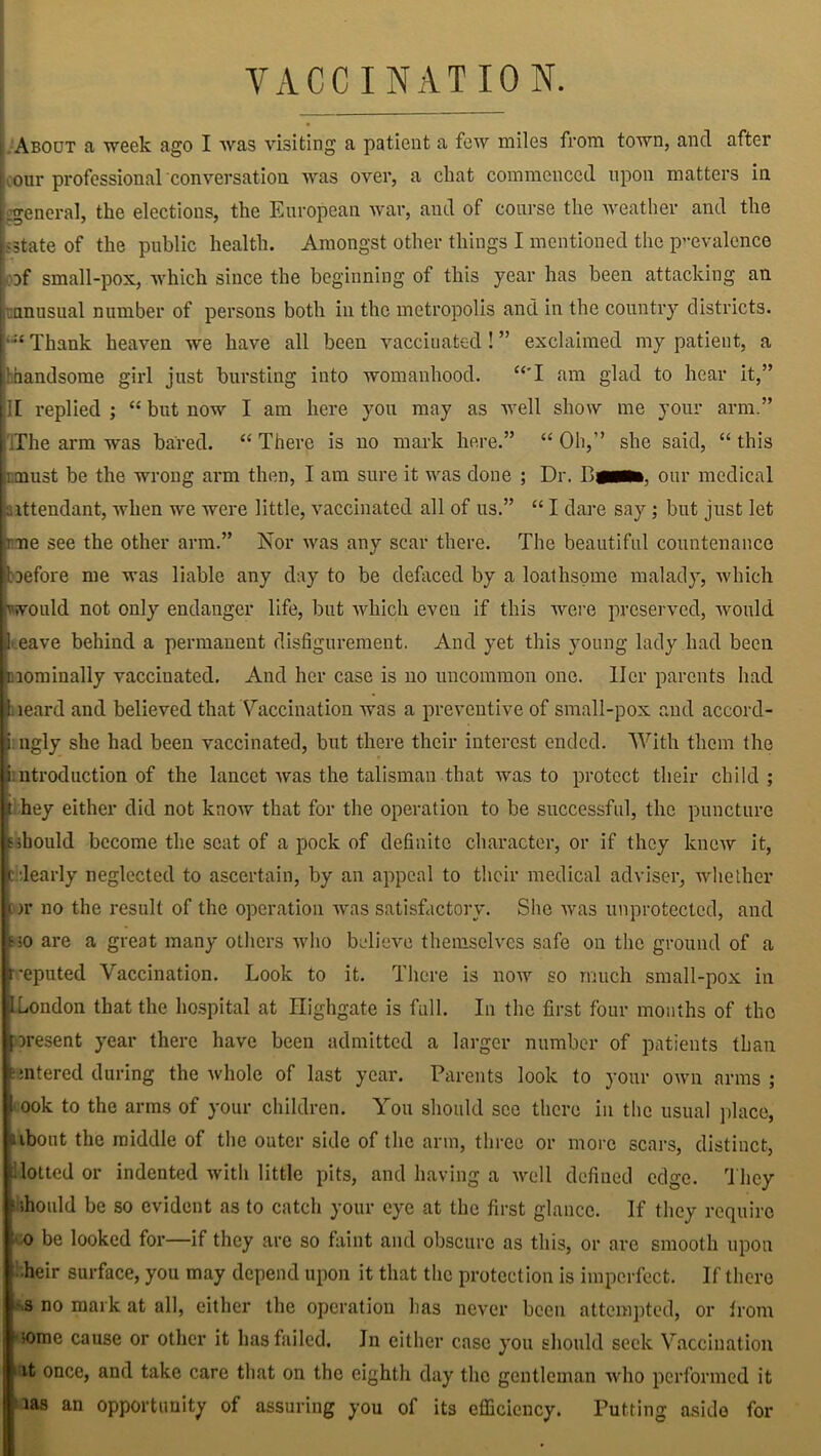 VACCINATION. About a week ago I was visiting a patient a few miles from town, and after KOur professional conversation was over, a chat commenced upon matters in .general, the elections, the European war, and of course the weather and the ;state of the public health. Amongst other things I mentioned the prevalence of small-pox, which since the beginning of this year has been attacking an unusual number of persons both in the metropolis and in the country districts. •Thank heaven we have all been vaccinated! ” exclaimed my patient, a .[handsome girl just bursting into womanhood. “'I am glad to hear it,” II replied ; “ but now I am here you may as well show me your arm.” :The arm was bared. “ There is no mark here.” “ Oh,” she said, “ this must be the wrong arm then, I am sure it was done ; Dr. our medical attendant, when we were little, vaccinated all of us.” “ I dare say; but just let rme see the other arm.” Nor was any scar there. The beautiful countenance before me was liable any day to be defaced by a loathsome malady, which would not only endanger life, but which even if this were preserved, would l eave behind a permanent disfigurement. And yet this young lady had been nominally vaccinated. And her case is no uncommon one. Her parents had beard and believed that’Vaccination was a preventive of small-pox and accord- i ngly she had been vaccinated, but there their interest ended. With them the ^introduction of the lancet was the talisman that was to protect their child ; t hey either did not know that for the operation to be successful, the puncture sshould become the scat of a pock of definite character, or if they knew it, ( dearly neglected to ascertain, by an appeal to their medical adviser, whether :>r no the result of the operation was satisfactory. She was unprotected, and ho are a great many others who believe themselves safe on the ground of a reputed Vaccination. Look to it. There is now so much small-pox in 1 London that the hospital at Highgate is full. In the first four months of the present year there have been admitted a larger number of patients than antered during the whole of last year. Parents look to your own arms; l ook to the arms of your children. You should see there in the usual place, aibout the middle of the outer side of the arm, three or more scars, distinct, lotted or indented with little pits, and having a well defined edge. They ; should be so evident as to catch your eye at the first glance. If they require o be looked for—if they are so faint and obscure as this, or are smooth upon heir surface, you may depend upon it that the protection is imperfect. If there s no mark at all, either the operation has never been attempted, or from t some cause or other it has failed. In either case you should seek Vaccination it once, and take care that on the eighth day the gentleman who performed it aas an opportunity of assuring you of its efficiency. Putting aside for