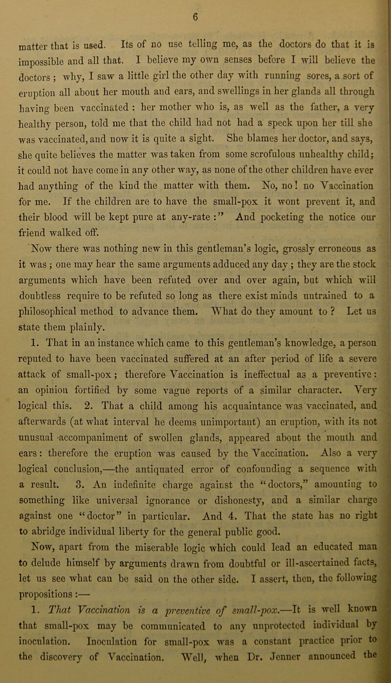 matter that is used. Its of no use telling me, as the doctors do that it is impossible and all that. I believe my own senses before I will believe the doctors ; why, I saw a little girl the other day with running sores, a sort of eruption all about her mouth and ears, and swellings in her glands all through having been vaccinated : her mother who is, as well as the father, a very healthy person, told me that the child had not hacl a speck upon her till she was vaccinated, and now it is quite a sight. She blames her doctor, and says, she quite believes the matter was taken from some scrofulous unhealthy child; it could not have come in any other way, as none of the other children have ever had anything of the kind the matter with them. No, no! no Vaccination for me. If the children are to have the small-pox it wont prevent it, and their blood will be kept pure at any-rate And pocketing the notice our friend walked off. Now there was nothing new in this gentleman’s logic, grossly erroneous as it was ; oue may bear the same arguments adduced any day; they are the stock arguments which have been refuted over aud over again, but which will doubtless require to be refuted so long as there exist minds untrained to a philosophical method to advance them. What do they amount to ? Let us state them plainly. 1. That in an instance which came to this gentleman’s knowledge, a person reputed to have been vaccinated suffered at an after period of life a severe attack of small-pox; therefore Vaccination is ineffectual a3 a preventive: an opinion fortified by some vague reports of a similar character. Very logical this. 2. That a child among his acquaintance was vaccinated, and afterwards (at what interval he deems unimportant) an eruption, with its not unusual accompaniment of swollen glands, appeared about the mouth and ears: therefore the eruption was caused by the Vaccination. Also a very logical conclusion,—the antiquated error of confounding a sequence with a result. 3. An indefinite charge against the “doctors,” amounting to something like universal ignorance or dishonesty, and a similar charge against one “doctor” in particular. And 4. That the state has no right to abridge individual liberty for the general public good. Now, apart from the miserable logic which could lead an educated man to delude himself by arguments drawn from doubtful or ill-ascertained facts, let us see what can be said on the other side. I assert, then, the following propositions:— 1. That Vaccination is a preventive of small-pox.—It is well known that small-pox may be communicated to any unprotected individual by inoculation. Inoculation for small-pox was a constant practice prior to the discovery of Vaccination. Well, when Dr. Jcnner announced the