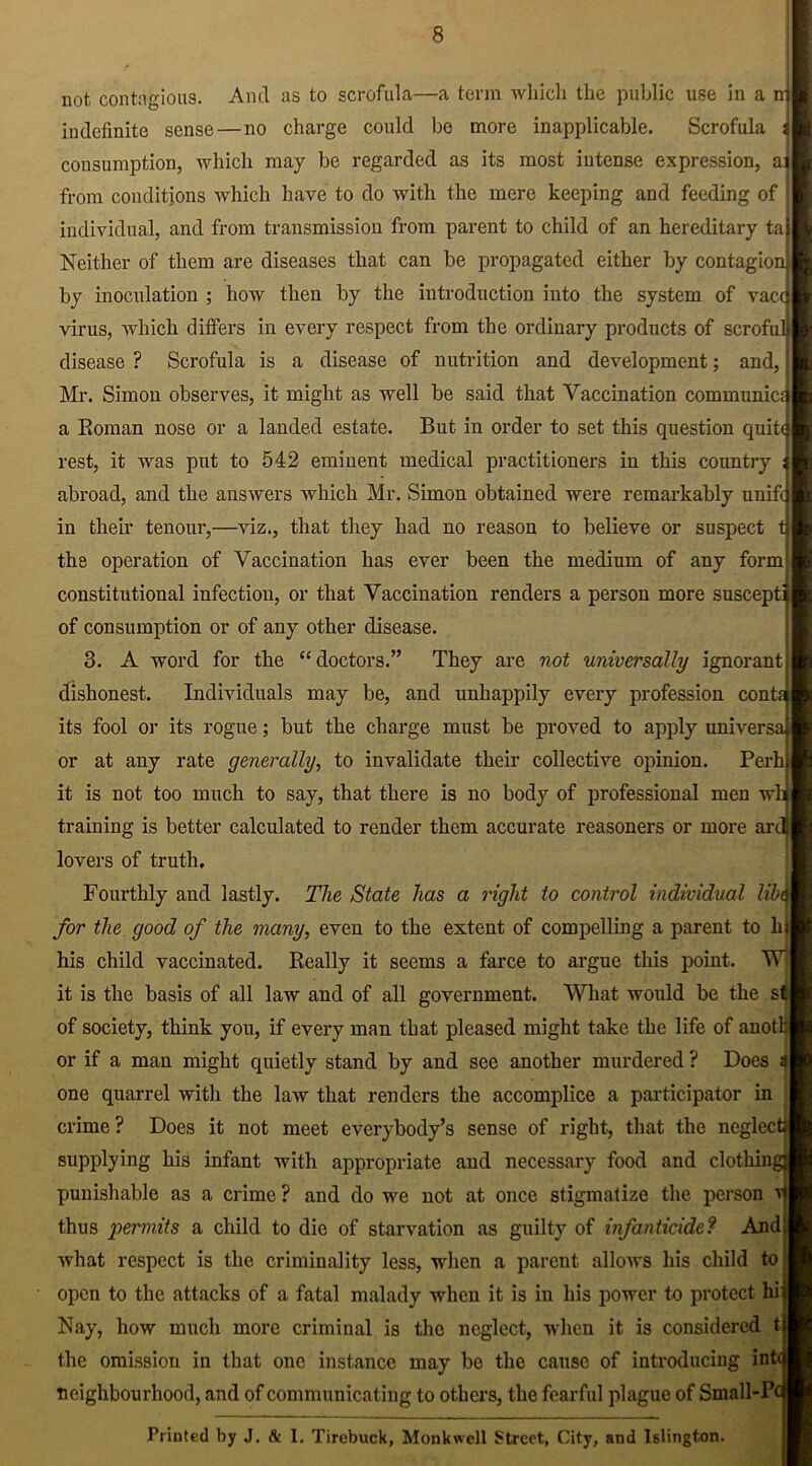 not contagious. And as to scrofula—a term which the public use in a indefinite sense—no charge could bo more inapplicable. Scrofula d consumption, which may be regarded as its most intense expression, ai from conditions which have to do with the mere keeping and feeding of individual, and from transmission from parent to child of an hereditary ta Neither of them are diseases that can be propagated either by contagion] by inoculation ; how then by the introduction into the system of vacq virus, which differs in every respect from the ordinary products of scrofulj disease ? Scrofula is a disease of nutrition and development; and, Mr. Simon observes, it might as well be said that Vaccination communica a Roman nose or a landed estate. But in order to set this question quitd rest, it was put to 542 eminent medical practitioners in this country 1 abroad, and the answers which Mr. Simon obtained were remarkably unifcj in their tenour,—viz., that they had no reason to believe or suspect tj the operation of Vaccination has ever been the medium of any form constitutional infection, or that Vaccination renders a person more suscepti of consumption or of any other disease. 3. A word for the “doctors.” They are not universally ignorant dishonest. Individuals may be, and unhappily every profession cont its fool or its rogue; but the charge must be proved to apply universa or at any rate generally, to invalidate their collective opinion. Perh it is not too much to say, that there is no body of professional men wl training is better calculated to render them accurate reasoners or more ar lovers of truth. Fourthly and lastly. The State has a right to control individual lib for the good of the many, even to the extent of compelling a parent to hi his child vaccinated. Really it seems a farce to argue this point. WT it is the basis of all law and of all government. What would be the sf of society, think you, if every man that pleased might take the life of auothl or if a man might quietly stand by and see another murdered ? Does a one quarrel with the law that renders the accomplice a participator in crime ? Does it not meet everybody’s sense of right, that the neglect supplying his infant with appropriate and necessary food and clothin punishable as a crime ? and do we not at once stigmatize the person vf| thus permits a child to die of starvation as guilty of infanticide? And what respect is the criminality less, when a parent allows his child to open to the attacks of a fatal malady when it is in his power to protect hi Nay, how much more criminal is the neglect, when it is considered t the omission in that one instance may be the cause of introducing int neighbourhood, and of communicating to others, the fearful plague of Small-P' Printed by J. & 1. Tirebuck, Monkwcll Street, City, and Islington.