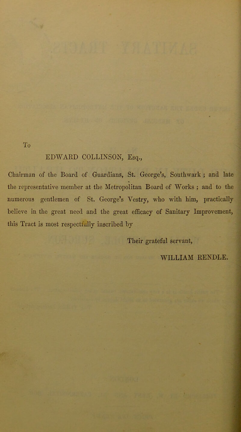 To EDWARD COLLINSON, Esq., Chairman of the Board of Guardians, St. George’s, Southwark ; and late the representative member at the Metropolitan Board of Works ; and to the numerous gentlemen of St. George’s Vestry, who with him, practically believe in the great need and the great efficacy of Sanitary Improvement, this Tract is most respectfully inscribed by Their grateful servant, WILLIAM RENDLE.