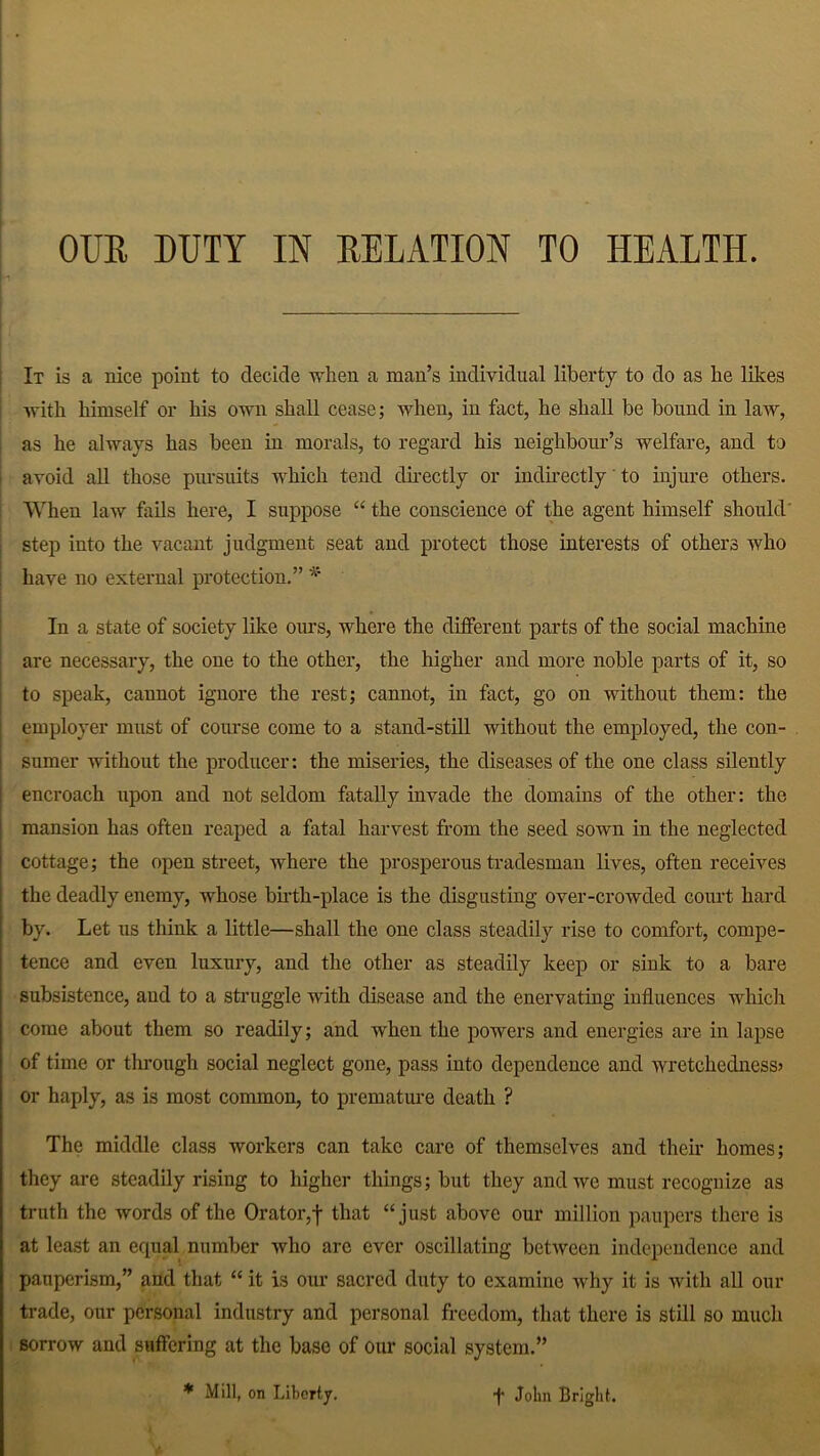 It is a nice point to decide when a man’s individual liberty to do as he likes with himself or his own shall cease; when, in fact, he shall be bound in law, as he always has been in morals, to regard his neighbour’s welfare, and to avoid all those pursuits which tend directly or indirectly' to injure others. When law fails here, I suppose “ the conscience of the agent himself should step into the vacant judgment seat and protect those interests of others who have no external protection.” * In a state of society like ours, where the different parts of the social machine are necessary, the one to the other, the higher and more noble parts of it, so to speak, cannot ignore the rest; cannot, in fact, go on without them: the employer must of course come to a stand-still without the employed, the con- sumer without the producer: the miseries, the diseases of the one class silently encroach upon and not seldom fatally invade the domains of the other: the mansion has often reaped a fatal harvest from the seed sown in the neglected cottage; the open street, where the prosperous tradesman lives, often receives the deadly enemy, whose birth-place is the disgusting over-crowded court hard by. Let us think a little—shall the one class steadily rise to comfort, compe- tence and even luxury, and the other as steadily keep or sink to a bare subsistence, and to a struggle with disease and the enervating influences which come about them so readily; and when the powers and energies are in lapse of time or through social neglect gone, pass into dependence and wretchedness? or haply, as is most common, to premature death ? The middle class workers can take care of themselves and their homes; they are steadily rising to higher things; but they and we must recognize as truth the words of the Orator,f that “just above our million paupers there is at least an equal number who are ever oscillating between independence and pauperism,” and that “ it is our sacred duty to examine why it is with all our trade, our personal industry and personal freedom, that there is still so much sorrow and suffering at the base of our social system.” * Mill, on Liberty. •f John Bright.