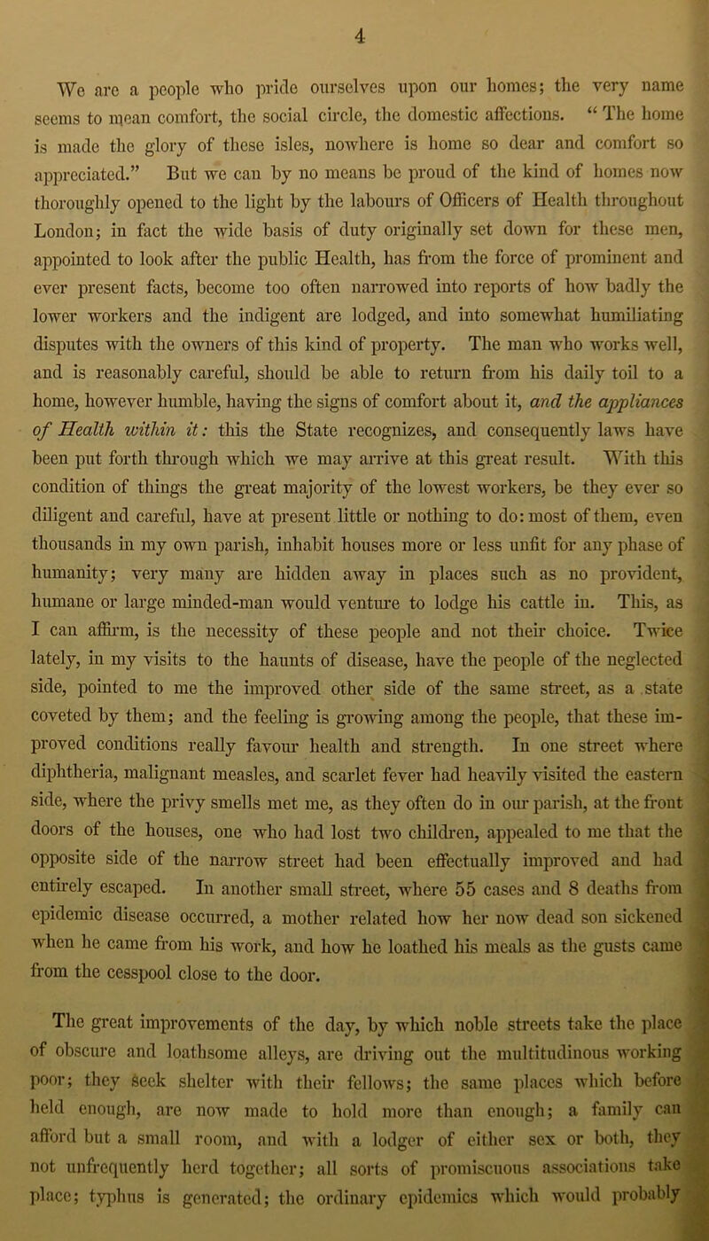 We are a people who pride ourselves upon our homes; the very name seems to mean comfort, the social circle, the domestic affections. “ The home is made the glory of these isles, nowhere is home so dear and comfort so appreciated.” But we can by no means be proud of the kind of homes now thoroughly opened to the light by the labours of Officers of Health throughout London; in fact the wide basis of duty originally set down for these men, appointed to look after the public Health, has from the force of prominent and ever present facts, become too often narrowed into reports of how badly the lower workers and the indigent are lodged, and into somewhat humiliating disputes with the owners of this kind of property. The man who works well, and is reasonably careful, should be able to return from his daily toil to a home, however humble, having the signs of comfort about it, and the appliances of Health within it: this the State recognizes, and consequently laws have been put forth through which we may arrive at this great result. With this condition of things the great majority of the lowest workers, be they ever so diligent and careful, have at present little or nothing to do: most of them, even thousands in my own parish, inhabit houses more or less unfit for any phase of humanity; very many are hidden away in places such as no provident, humane or large minded-man would venture to lodge his cattle in. This, as I can affirm, is the necessity of these people and not theft choice. Twice lately, in my visits to the haunts of disease, have the people of the neglected side, pointed to me the improved other side of the same street, as a state coveted by them; and the feeling is growing among the people, that these im- proved conditions really favour health and strength. In one street where diphtheria, malignant measles, and scarlet fever had heavily visited the eastern side, where the privy smells met me, as they often do in our parish, at the front doors of the houses, one who had lost two children, appealed to me that the opposite side of the narrow street had been effectually improved and had entirely escaped. In another small street, where 55 cases and 8 deaths from epidemic disease occurred, a mother related how her now dead son sickened when he came from his work, and how he loathed his meals as the gusts came from the cesspool close to the door. The great improvements of the day, by which noble streets take the place of obscure and loathsome alleys, are driving out the multitudinous working poor; they Seek shelter with their fellows; the same places which before held enough, are now made to hold more than enough; a family can afford but a small room, and with a lodger of either sex or both, they not unfrequcntly herd together; all sorts of promiscuous associations take place; typhus is generated; the ordinary epidemics which would probably