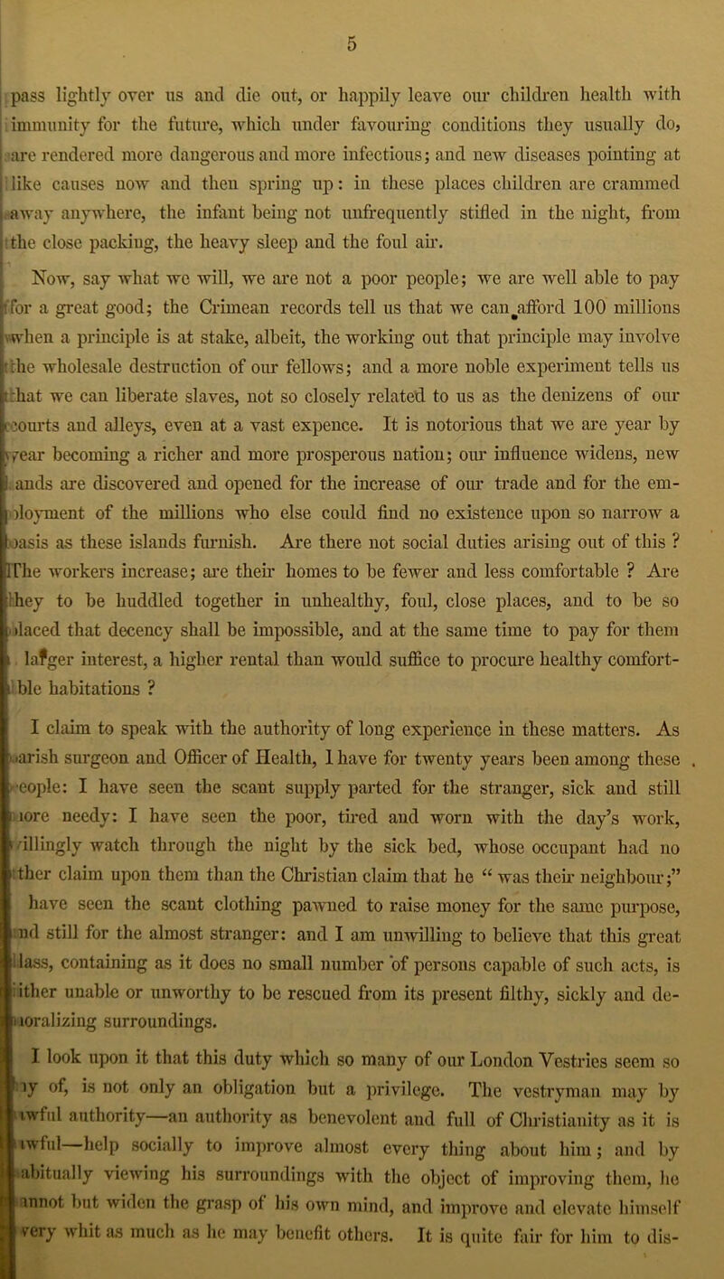 pass lightly over us and die out, or happily leave our children health with i immunity for the future, which under favouring conditions they usually do, are rendered more dangerous and more infectious; aud new diseases pointing at like causes now and then spring up: in these places children are crammed away anywhere, the infant being not unffequently stifled in the night, from the close packing, the heavy sleep and the foul air. Now, say what we will, we are not a poor people; we are well able to pay tfor a great good; the Crimean records tell us that we can ^afford 100 millions \ when a principle is at stake, albeit, the working out that principle may involve tfche wholesale destruction of our fellows; and a more noble experiment tells us t:hat we can liberate slaves, not so closely related to us as the denizens of our ccourts and alleys, even at a vast expence. It is notorious that we are year by vfear becoming a richer and more prosperous nation; our influence widens, new i ands are discovered and opened for the increase of our trade and for the ern- ] floyment of the millions who else could find no existence upon so narrow a oasis as these islands furnish. Are there not social duties arising out of this ? dThe workers increase; are their homes to be fewer and less comfortable ? Are ihey to be huddled together in unhealthy, foul, close places, and to be so i ilaced that decency shall be impossible, and at the same time to pay for them a lafger interest, a higher rental than would suffice to procure healthy comfort- i ble habitations ? I claim to speak with the authority of long experience in these matters. As arish surgeon and Officer of Health, 1 have for twenty years been among these . eople: I have seen the scant supply parted for the stranger, sick and still i lore needy: I have seen the poor, tired and worn with the day’s work, > illingly watch through the night by the sick bed, whose occupant had no thcr claim upon them than the Christian claim that he “ was their neighbour;” have seen the scant clothing paAvned to raise money for the same purpose, nd still for the almost stranger: and I am unwilling to bclieA'e that this great Hass, containing as it does no small number of persons capable of such acts, is : ither unable or unworthy to be rescued from its present filthy, sickly and de- i loralizing surroundings. I look upon it that this duty which so many of our London Vestries seem so ly is not only an obligation but a privilege. The vestryman may by lAvfid authority an authority as benevolent and full of Christianity as it is awful help socially to improve almost every thing about him; and by abitually vieAving his surroundings with the object of improving them, he Iannot but Aviden the grasp of his oAvn mind, and improve and elevate himself very whit as much as he may benefit others. It is cpiite fair for him to dis-