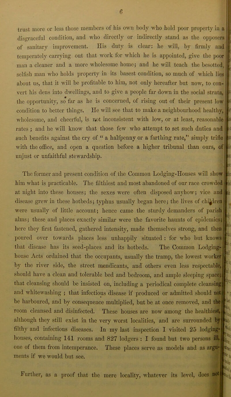 fi trust move or less those members of his own body who hold poor property in a disgraceful condition, and who directly or indirectly stand as the opposers of sanitary improvement. His duty is clear: lie will, by firmly and temperately carrying out that work for which he is appointed, give the poor man a cleaner and a more wholesome home; and he will teach the besotted, selfish man who holds property in its basest condition, so much of which lies about us, that it will be profitable to him, not only hereafter but now, to con- vert his dens into dwellings, and to give a people far down in the social strata, the opportunity, so far as he is concerned, of rising out of their present low condition to better things. He will see that to make a neighbourhood healthy, wholesome, and cheerful, is not inconsistent with low, or at least, reasonable rates ; and he will know that those few who attempt to set such duties and such benefits against the cry of “ a halfpenny or a farthing rate,” simply trifle with the office, and open a question before a higher tribunal than ours, of unjust or unfaithful stewardship. The former and present condition of the Common Lodging-Houses will show him what is practicable. The filthiest and most abandoned of our race crowded at night into these houses; the sexes were often disposed anyhow; vice and disease grew in these hotbeds; typhus usually began here; the lives of chicken were usually of little account; hence came the sturdy demanders of parish alms; these and places exactly similar were the favorite haunts of epidemics; here they first fastened, gathered intensity, made themselves strong, and then poured over towards places less unhappily situated : for who but knows that disease has its seed-places and its hotbeds. The Common Lodging- house Acts ordained that the occupants, usually the tramp, the lowest worker by the river side, the street mendicants, and others even less respectable, should have a clean and tolerable bed and bedroom, and ample sleeping space; that cleansing should be insisted on, including a periodical complete cleansing and whitewashing ; that infectious disease if produced or admitted should not be harboured, and by consequence multiplied, but be at once removed, and the room cleansed and disinfected. These houses are now among the healthiest, although they still exist in the very worst localities, and are surrounded by filthy and infectious diseases. In my last inspection I visited 25 lodging- houses, containing 141 rooms and 827 lodgers : I found but two persons ill one of them from intemperance. These places serve as models and as argu- ments if we would but see. : i mi ■ Kk !lj!i Further, as a proof that the mere locality, whatever its level, does not Mi