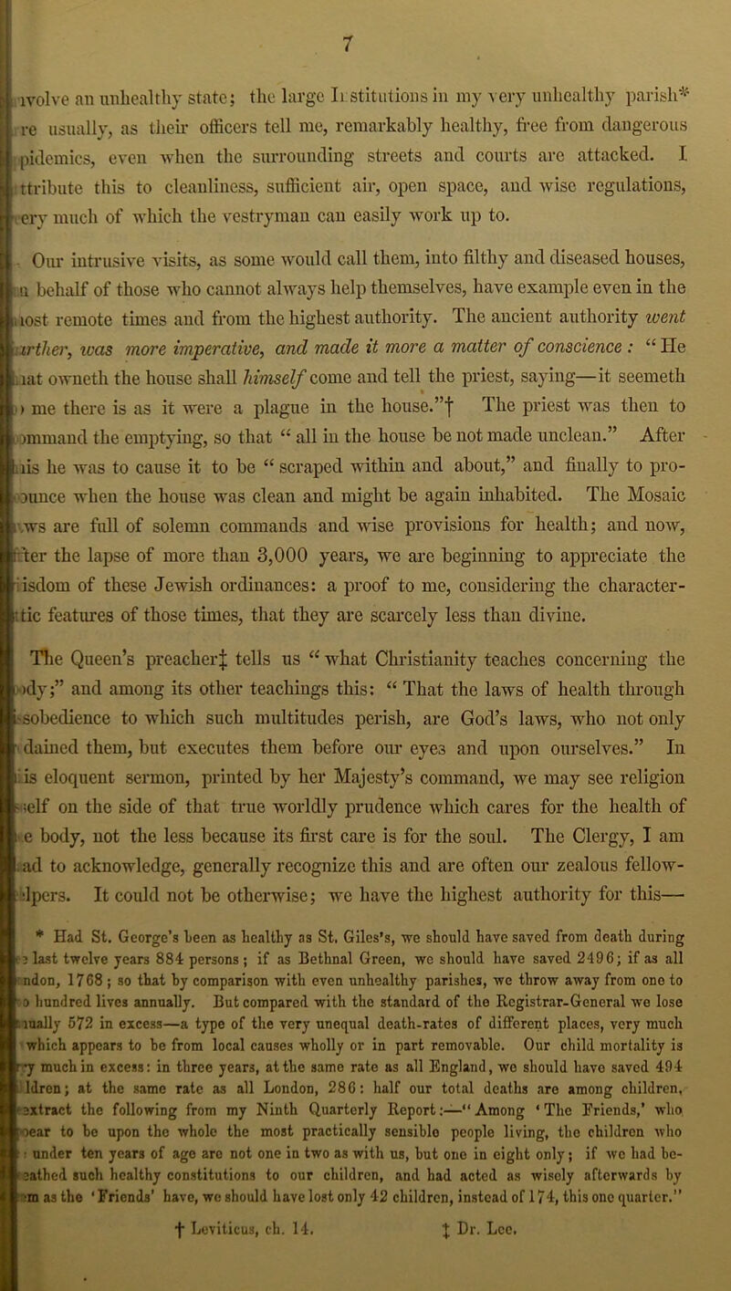 lvolve an unhealthy state; the large Institutions in my very unhealthy parish* re usually, as their officers tell me, remarkably healthy, free from dangerous pidemics, even when the surrounding streets and courts are attacked. I ttribute this to cleanliness, sufficient air, open space, and wise regulations, t ery much of which the vestryman can easily work up to. Our intrusive visits, as some would call them, into filthy and diseased houses, i u behalf of those who cannot always help themselves, have example even in the .lost remote times and from the highest authority. The ancient authority went arther, was more imperative, and made it more a matter of conscience : “ He iat owneth the house shall himself come and tell the priest, saying—it seemeth > me there is as it were a plague in the house.”j The priest was then to ommand the emptying, so that “ all iu the house be not made unclean.” After 1 iis he was to cause it to be “ scraped within and about,” and finally to pro- i ounce when the house was clean and might be again inhabited. The Mosaic ivws are full of solemn commands and wise provisions for health; and now, filter the lapse of more than 3,000 years, we are beginning to appreciate the fisclom of these Jewish ordinances: a proof to me, considering the character - : tic features of those times, that they are scarcely less than divine. The Queen’s preacher^; tells us “ what Christianity teaches concerning the >dy;” and among its other teachings this: “ That the laws of health through -sobedience to which such multitudes perish, are God’s laws, who not only dained them, but executes them before our eye3 and upon ourselves.” In J is eloquent sermon, printed by her Majesty’s command, we may see religion - ;elf on the side of that true worldly prudence which cares for the health of i e body, not the less because its first care is for the soul. The Clergy, I am ad to acknowledge, generally recognize this and are often our zealous fellow- •lpers. It could not be otherwise; we have the highest authority for this— * Had St. George’s teen as healthy as St. Giles’s, we should have saved from death during . ? last twelve years 884 persons; if as Bethnal Green, we should have saved 2496; if as all ndon, 1768 ; so that hy comparison with even unhealthy parishes, we throw away from one to o hundred lives annually. But compared with the standard of the Registrar-General we lose r. lually 672 in excess—a type of the very unequal death-rates of different places, very much which appears to be from local causes wholly or in part removable. Our child mortality is r -y much in excess: in three years, at the same rate as all England, we should have saved 494 ldren; at the same rate as all London, 286: half our total deaths are among children, ■extract the following from my Ninth Quarterly ReportAmong ‘The Friends,’ who [rear to be upon the whole the most practically sensible people living, the children who •: under ten years of ago are not one in two as with us, but one in eight only; if we had be- ! eathed such healthy constitutions to our children, and had acted as wisely afterwards by ■m as the ‘Friends’ have, we should have lost only 42 children, instead of 17 4, this one quarter.” f Leviticus, ch. 14. J Dr. Lee.