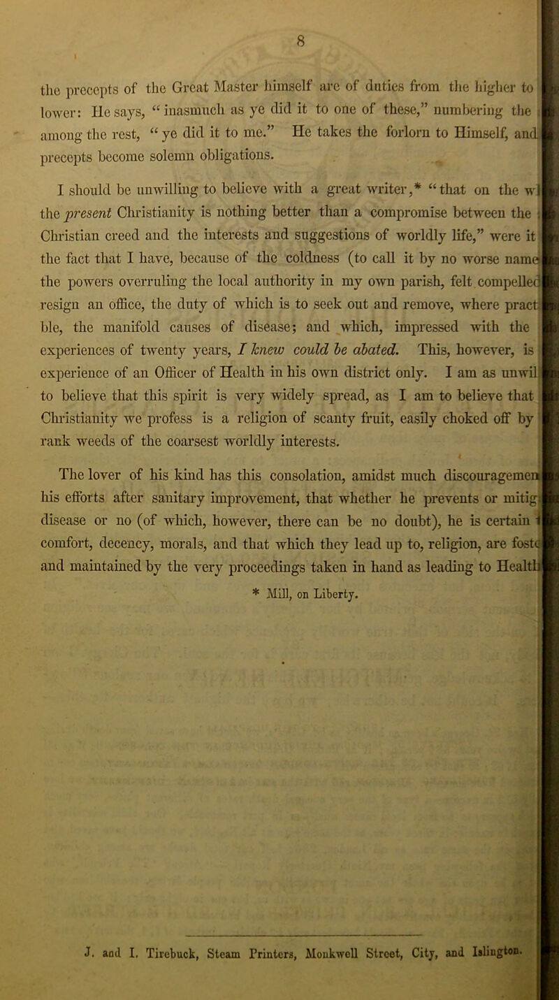 I the precepts of the Great Master himself arc of duties from the higher to lower: He says, “inasmuch as ye did it to one of these,” numbering the i among the rest, “ ye did it to me.” He takes the forlorn to Himself, andl precepts become solemn obligations. I should be unwilling to believe with a great writer,* “that on the wil the present Christianity is nothing better than a compromise between the ;| Christian creed and the interests and suggestions of worldly life,” were it the fact that I have, because of the coldness (to call it by no worse name the powers overruling the local authority in my own parish, felt compelled! resign an office, the duty of which is to seek out and remove, where pract| ble, the manifold causes of disease; and which, impressed with the experiences of twenty years, I knew could be abated. This, however, is I experience of an Officer of Health in his own district only. I am as unwil l to believe that this spirit is very widely spread, as I am to believe that Christianity we profess is a religion of scanty fruit, easily choked off by | rank weeds of the coarsest worldly interests. The lover of his kind has this consolation, amidst much discourage men) his efforts after sanitary improvement, that whether he prevents or mitig disease or no (of which, however, there can be no doubt), he is certain t| comfort, decency, morals, and that which they lead up to, religion, are fostel and maintained by the very proceedings taken in hand as leading to HealtljJ * Mill, on Liberty. J. and I. Tirebuck, Steam Printers, Monkwell Street, City, and Islington.