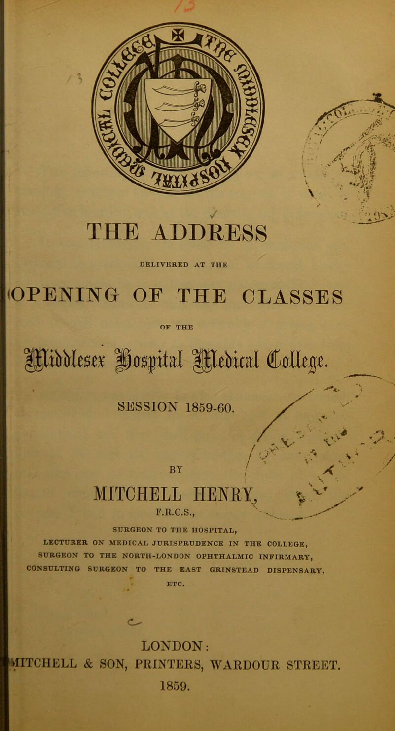 THE ADDRESS DELIVERED AT THE OPENING OF THE CLASSES OF THE iirMm# Ijospital Ipefrical College SESSION 1859-60. •Cv s BY /V \? .V X - s. / MITCHELL HENRY, F.R.C.S., \ v SURGEON TO THE HOSPITAL, LECTURER ON MEDICAL JURISPRUDENCE IN THE COLLEGE, SURGEON TO THE NORTH-LONDON OPHTHALMIC INFIRMARY, CONSULTING SURGEON TO THE EAST GRINSTEAD DISPENSARY, ETC. C- LONDON: MITCHELL & SON, PRINTERS, WARDOUR STREET. 1859.