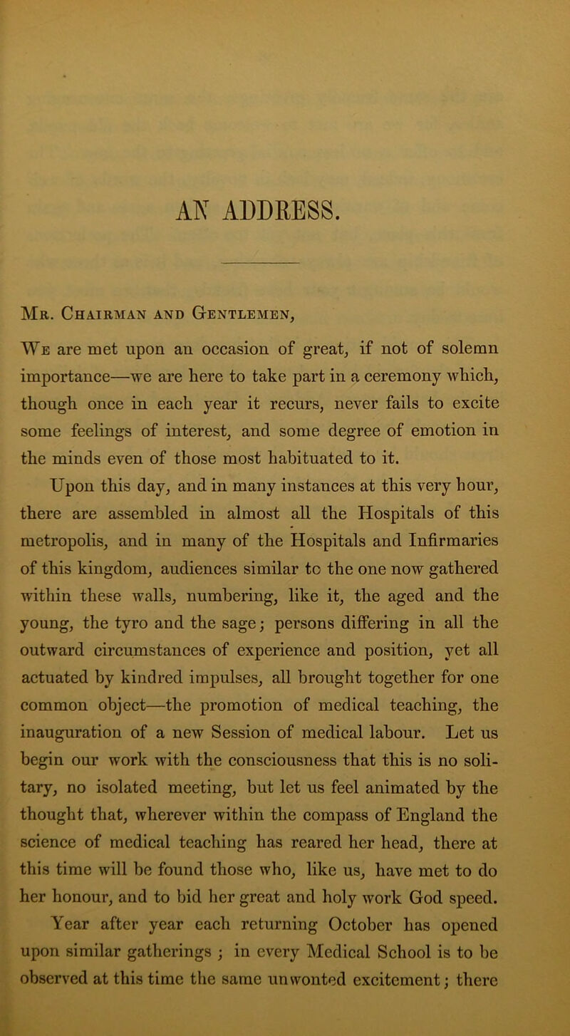 Mr. Chairman and Gentlemen, We are met upon an occasion of great, if not of solemn importance—we are here to take part in a ceremony which, though once in each year it recurs, never fails to excite some feelings of interest, ancl some degree of emotion in the minds even of those most habituated to it. Upon this day, and in many instances at this very hour, there are assembled in almost all the Hospitals of this metropolis, and in many of the Hospitals and Infirmaries of this kingdom, audiences similar to the one now gathered within these walls, numbering, like it, the aged and the young, the tyro and the sage; persons differing in all the outward circumstances of experience and position, yet all actuated by kindred impulses, all brought together for one common object—the promotion of medical teaching, the inauguration of a new Session of medical labour. Let us begin our work with the consciousness that this is no soli- tary, no isolated meeting, but let us feel animated by the thought that, wherever within the compass of England the science of medical teaching has reared her head, there at this time will be found those who, like us, have met to do her honour, and to bid her great and holy work God speed. Year after year each returning October has opened upon similar gatherings ; in every Medical School is to be observed at this time the same unwonted excitement; there